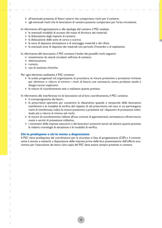 58
ÿ all’eventuale presenza di fattori esterni che comportano rischi per il cantiere;
ÿ agli eventuali rischi che le lavorazioni di cantiere possono comportare per l’area circostante.
In riferimento all’organizzazione e alla tipologia del cantiere, il PSC analizza:
ÿ le eventuali modalità di accesso dei mezzi di fornitura dei materiali;
ÿ la dislocazione degli impianti di cantiere;
ÿ la dislocazione delle zone di carico e scarico;
ÿ le zone di deposito attrezzature e di stoccaggio materiali e dei riﬁuti;
ÿ le eventuali zone di deposito dei materiali con pericolo d’incendio o di esplosione.
In riferimento alle lavorazioni, il PSC contiene l’analisi dei possibili rischi seguenti:
ÿ investimento da veicoli circolanti nell’area di cantiere;
ÿ elettrocuzione;
ÿ rumore;
ÿ uso di sostanze chimiche.
Per ogni elemento analizzato, il PSC contiene:
ÿ le scelte progettuali ed organizzative, le procedure, le misure preventive e protettive richieste
per eliminare o ridurre al minimo i rischi di lavoro; ove necessario, vanno prodotte tavole e
disegni tecnici esplicativi;
ÿ le misure di coordinamento atte a realizzare quanto previsto.
In riferimento alle interferenze tra le lavorazioni ed al loro coordinamento, il PSC contiene:
ÿ il cronoprogramma dei lavori;
ÿ le prescrizioni operative per consentire lo sfasamento spaziale o temporale delle lavorazioni
interferenti e le modalità di veriﬁca del rispetto di tali prescrizioni; nel caso in cui permangono
rischi di interferenza, indica le misure preventive e protettive ed i dispositivi di protezione indivi-
duale atti a ridurre al minimo tali rischi;
ÿ le misure di coordinamento relative all’uso comune di apprestamenti,attrezzature,infrastrutture,
mezzi e servizi di protezione collettiva;
ÿ i nominativi delle imprese esecutrici e dei lavoratori autonomi tenuti ad attivare quanto previsto,
la relativa cronologia di attuazione e le modalità di veriﬁca.
Chi lo predispone e chi lo mette a disposizione
Il PSC viene predisposto dal coordinatore per la sicurezza in fase di progettazione (CSP) e il commit-
tente è tenuto a metterlo a disposizione delle imprese prima della loro presentazione dell’offerta eco-
nomica per l’esecuzione dei lavori. Una copia del PSC deve essere sempre presente in cantiere.
 