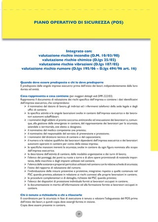59
Integrato con:
valutazione rischio incendio (D.M. 10/03/98)
valutazione rischio chimico (D.lgs 25/02)
valutazione rischio vibrazioni (D.lgs 187/05)
valutazione rischio rumore (D.lgs 195/06 – D.lgs 494/96 art. 16)
Quando deve essere predisposto e chi lo deve predisporre
È predisposto dalle singole imprese esecutrici prima dell’inizio dei lavori, indipendentemente dalla loro
durata ed entità.
Cosa rappresenta e cosa contiene (per maggiori dettagli vedi DPR 222/03)
Rappresenta il documento di valutazione dei rischi speciﬁco dell’impresa e contiene i dati identiﬁcativi
dell’impresa esecutrice, che comprendono:
ÿ il nominativo del datore di lavoro, gli indirizzi ed i riferimenti telefonici della sede legale e degli
ufﬁci di cantiere;
ÿ la speciﬁca attività e le singole lavorazioni svolte in cantiere dall’impresa esecutrice e dai lavora-
tori autonomi subafﬁdatari;
ÿ i nominativi degli addetti al pronto soccorso,antincendio ed evacuazione dei lavoratori e,comun-
que, alla gestione delle emergenze in cantiere, del rappresentante dei lavoratori per la sicurezza,
aziendale o territoriale, ove eletto o designato;
ÿ il nominativo del medico competente ove previsto;
ÿ il nominativo del responsabile del servizio di prevenzione e protezione;
ÿ i nominativi del direttore tecnico di cantiere e del capocantiere;
ÿ il numero e le relative qualiﬁche dei lavoratori dipendenti dell’impresa esecutrice e dei lavoratori
autonomi operanti in cantiere per conto della stessa impresa;
ÿ le speciﬁche mansioni inerenti la sicurezza, svolte in cantiere da ogni ﬁgura nominata allo scopo
dall’impresa esecutrice;
ÿ la descrizione dell’attività di cantiere, delle modalità organizzative e dei turni di lavoro;
ÿ l’elenco dei ponteggi, dei ponti su ruote a torre e di altre opere provvisionali di notevole impor-
tanza, delle macchine e degli impianti utilizzati nel cantiere;
ÿ l’elencodellesostanzeepreparatipericolosiutilizzatinelcantiereconlerelativeschededisicurezza;
ÿ l’esito del rapporto di valutazione del rumore;
ÿ l’individuazione delle misure preventive e protettive, integrative rispetto a quelle contenute nel
PSC quando previsto, adottate in relazione ai rischi connessi alle proprie lavorazioni in cantiere;
ÿ le procedure complementari e di dettaglio, richieste dal PSC quando previsto;
ÿ l’elenco dei dispositivi di protezione individuale forniti ai lavoratori occupati in cantiere;
ÿ la documentazione in merito all’informazione ed alla formazione fornite ai lavoratori occupati in
cantiere.
Chi è tenuto a richiederlo e chi a rilasciarlo
Il coordinatore per la sicurezza in fase di esecuzione è tenuto a valutare l’adeguatezza del POS prima
dell’inizio dei lavori, e quindi copia deve essergli fornita in visione.
Copia deve essere presente in cantiere.
PIANO OPERATIVO DI SICUREZZA (POS)
 