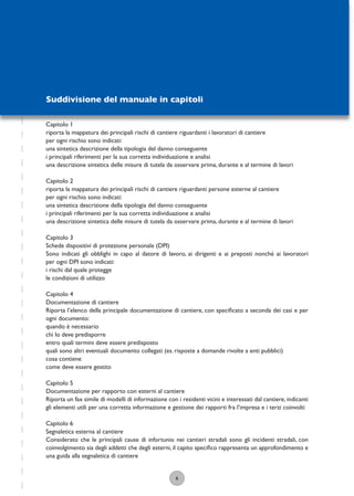 6
Suddivisione del manuale in capitoli
Capitolo 1
riporta la mappatura dei principali rischi di cantiere riguardanti i lavoratori di cantiere
per ogni rischio sono indicati:
una sintetica descrizione della tipologia del danno conseguente
i principali riferimenti per la sua corretta individuazione e analisi
una descrizione sintetica delle misure di tutela da osservare prima, durante e al termine di lavori
Capitolo 2
riporta la mappatura dei principali rischi di cantiere riguardanti persone esterne al cantiere
per ogni rischio sono indicati:
una sintetica descrizione della tipologia del danno conseguente
i principali riferimenti per la sua corretta individuazione e analisi
una descrizione sintetica delle misure di tutela da osservare prima, durante e al termine di lavori
Capitolo 3
Schede dispositivi di protezione personale (DPI)
Sono indicati gli obblighi in capo al datore di lavoro, ai dirigenti e ai preposti nonché ai lavoratori
per ogni DPI sono indicati:
i rischi dal quale protegge
le condizioni di utilizzo
Capitolo 4
Documentazione di cantiere
Riporta l’elenco della principale documentazione di cantiere, con speciﬁcato a seconda dei casi e per
ogni documento:
quando è necessario
chi lo deve predisporre
entro quali termini deve essere predisposto
quali sono altri eventuali documento collegati (es. risposte a domande rivolte a enti pubblici)
cosa contiene
come deve essere gestito
Capitolo 5
Documentazione per rapporto con esterni al cantiere
Riporta un fax simile di modelli di informazione con i residenti vicini e interessati dal cantiere, indicanti
gli elementi utili per una corretta informazione e gestione dei rapporti fra l’impresa e i terzi coinvolti
Capitolo 6
Segnaletica esterna al cantiere
Considerato che le principali cause di infortunio nei cantieri stradali sono gli incidenti stradali, con
coinvolgimento sia degli addetti che degli esterni, il capito speciﬁco rappresenta un approfondimento e
una guida alla segnaletica di cantiere
 