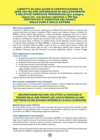 61
Chi lo deve predisporre
Il libretto di collaudo è previsto per macchine non certiﬁcate CE, quindi messe in commercio per
la prima volta prima del mese di settembre 1996; in questo caso l’impresa è tenuta a richiedere al-
l’ISPESL il primo collaudo della macchina, e il rilascio del libretto conseguente. Nel caso di macchi-
ne certiﬁcate CE ai sensi del D.P.R. 459/96, in sostituzione della prima omologazione viene ritenu-
ta idonea la certiﬁcazione rilasciata dal costruttore della macchina, e occorre comunicare all’ISPESL
solo la sua prima messa in funzione. Le veriﬁche almeno annuali dell’intera macchina devono esse-
re richieste all’ente preposto (in Veneto ARPAV), e comunque eseguite da tecnico competente nel
caso di non intervento dell’ente pubblico. I ganci, le funi e le catene devono essere certiﬁcati dal
costruttore e veriﬁcati almeno ogni tre mesi a cura dell’impresa. Quanto sopra esposto vale sal-
vo differenti indicazioni date dal costruttore, comunque migliorative rispetto ai minimi di legge.
Cosa rappresenta e cosa contiene
Contiene fra l’altro:
ÿ gli elementi necessari per l’individuazione delle macchina o dell’elemento e del suo costruttore;
ÿ la dichiarazione di prima omologazione e di certiﬁcazione originale;
ÿ l’indicazione delle norme osservate nella costruzione della macchina;
ÿ la descrizione tecnico costruttiva della macchina;
ÿ l’individuazione e l’analisi dei rischi della macchine o dell’attrezzo, presenti durante il suo mon-
taggio, impiego e durante le manutenzioni;
ÿ le indicazioni sulle sicurezze in dotazione alla macchina;
ÿ le istruzioni per la sua messa in funzione, il suo uso e la sua disattivazione, nonché per la ma-
nutenzione, e relative alle portate.
La parte operativa della documentazione deve essere illustrata agli addetti.
Chi è tenuto a richiederlo e chi a rilasciarlo
Il coordinatore per la sicurezza in fase di esecuzione è tenuto a valutare l’adeguatezza delle procedure
prima dell’inizio dei lavori, e quindi copia deve essergli fornita in visione.
Copia deve essere presente in cantiere, e si può considerare parte del POS.
DOCUMENTAZIONE DELL’ENEL CHE ATTESTI LA MANCANZA DI
TENSIONE NELLE LINEE PRESENTI, NEL CASO DI PRESENZA DI LINEE
ELETTRICHE AD UNA DISTANZA INFERIORE DI 5 M DALLE LAVORAZIONI
Quando deve essere richiesto
In casi particolari ma non rari, vi può essere la necessità di lavorare anche per brevi periodi in luoghi
con presenza di linee elettriche nude in tensione, non spostabili; in questi casi occorre richiedere e
concordare con l’ENEL la disattivazione temporanea delle linee.
Cosa rappresenta e cosa contiene
La disattivazione deve essere dichiarata e documentata dall’ENEL, con deﬁnizione precisa dalla data e
degli orari nei quali ciò avviene. È comunque necessario che l’impresa veriﬁchi la reale disattivazione
prima dell’intervento. I lavoratori devono conoscere esattamente i limiti temporali di disattivazione,
nonché eventuali procedure di veriﬁca iniziale e continuata.
Nota: nel caso di presenza di linee elettriche protette,occorre comunque veriﬁcare preventivamente
e attentamente l’integrità e l’adeguatezza delle protezioni lungo tutta la linea.
LIBRETTI DI COLLAUDO O CERTIFICAZIONE CE
(DPR 459/96) PER APPARECCHI DI SOLLEVAMENTO
E RELATIVE VERIFICHE PERIODICHE (per autogru,
argani ecc. con portata superiore a 200 Kg).
CERTIFICATI E VERIFICHE DEI GANCI,
DELLE FUNI E DELLE CATENE
 
