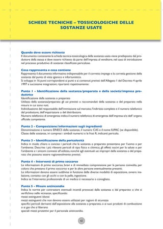 62
Quando deve essere richiesto
Il documento contenente la scheda tecnica-tossicologica della sostanza usata viene predisposto dal pro-
duttore della stessa e deve essere richiesto da parte dell’impresa al venditore, nel caso di introduzione
nel processo produttivo di sostanze classiﬁcate pericolose.
Cosa rappresenta e cosa contiene
Rappresenta il documento informativo indispensabile per il corretto impiego e la corretta gestione della
sostanza dal punto di vista igienico e infortunistico.
Si sviluppa in 16 punti corrispondenti ai punti e ai contenuti previsti dell’Allegato 1 del Decreto 4 aprile
1997 e successive integrazioni, riportanti rispettivamente:
Punto 1 - Identiﬁcazione della sostanza/preparato e della società/impresa pro-
duttrice
Identiﬁcazione della sostanza o preparato
Utilizzo della sostanza/preparato: gli usi previsti o raccomandati della sostanza o del preparato nella
misura in cui sono noti.
Individuazione del responsabile dell’immissione sul mercato,l’indirizzo completo e il numero telefonico
del produttore, dell’importatore o del distributore.
Numero telefonico di emergenza:indica il numero telefonico di emergenza dell’impresa e/o dell’ organo
ufﬁciale competente.
Punto 2 - Composizione/informazioni sugli ingredienti
Denominazione e numero EINECS delle sostanze, il numero CAS e il nome IUPAC (se disponibile).
Classe delle sostanze, ivi compresi i simboli numerici e le frasi R, indicanti pericolo.
Punto 3 - Identiﬁcazione della pericolosità
Indica in modo chiaro e conciso i pericoli che la sostanza o preparato presentano per l’uomo e per
l’ambiente. Descrive i più rilevanti pericoli di tipo ﬁsico e chimico, gli effetti nocivi per la salute e per
l’ambiente e i sintomi connessi all’utilizzo, nonchè agli eventuali usi impropri della sostanza o del prepa-
rato che possono essere ragionevolmente previsti.
Punto 4 - Interventi di primo soccorso
Le informazioni di primo soccorso, brevi e di immediata comprensione per la persona coinvolta, per
coloro che prestano il primo soccorso e per le altre persone eventualmente presenti.
Le informazioni devono essere suddivise in funzione delle diverse modalità di esposizione, ovvero ina-
lazione, contatto con gli occhi o con la pelle, ingestione.
Indica se l’intervento professionale di un medico è necessario o consigliato.
Punto 5 - Misure antincendio
Indica le norme per contrastare eventuali incendi provocati dalla sostanza o dal preparato o che si
veriﬁchino nelle vicinanze, speciﬁcando:
mezzi estinguenti idonei
mezzi estinguenti che non devono essere utilizzati per ragioni di sicurezza
speciﬁci pericoli derivanti dall’esposizione alla sostanza o preparato, o ai suoi prodotti di combustione
o ai gas che si liberano
speciali mezzi protettivi per il personale antincendio.
SCHEDE TECNICHE – TOSSICOLOGICHE DELLE
SOSTANZE USATE
 