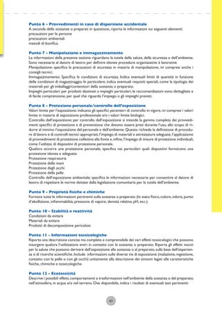63
Punto 6 - Provvedimenti in caso di dispersione accidentale
A seconda delle sostanze o preparati in questione, riporta le informazioni sui seguenti elementi:
precauzioni per le persone
precauzioni ambientali
metodi di boniﬁca.
Punto 7 - Manipolazione e immagazzinamento
Le informazioni della presente sezione riguardano la tutela della salute, della sicurezza e dell’ambiente.
Sono necessarie al datore di lavoro per deﬁnire idonee procedure organizzative è lavorative.
Manipolazione: speciﬁca le precauzioni di sicurezza in materia di manipolazione, ivi compresi anche i
consigli tecnici.
Immagazzinamento: Speciﬁca le condizioni di sicurezza. Indica eventuali limiti di quantità in funzione
delle condizioni di magazzinaggio. In particolare, indica eventuali requisiti speciali, come la tipologia dei
materiali per gli imballaggi/contenitori della sostanza o preparato.
Impieghi particolari: per prodotti destinati a impieghi particolari, le raccomandazioni sono dettagliate e
di facile comprensione, per quel che riguarda l’impiego o gli impieghi previsti.
Punto 8 - Protezione personale/controllo dell’esposizione
Valori limite per l’esposizione: indicano gli speciﬁci parametri di controllo in vigore, ivi compresi i valori
limite in materia di esposizione professionale e/o i valori limite biologici.
Controllo dell’esposizione: per controllo dell’esposizione si intende la gamma completa dei provvedi-
menti speciﬁci di protezione e di prevenzione che devono essere presi durante l’uso, allo scopo di ri-
durre al minimo l’esposizione del personale e dell’ambiente. Questo richiede la deﬁnizione di procedu-
re di lavoro e di controlli tecnici appropriati,l’impiego di materiali e attrezzature adeguate,l’applicazione
di provvedimenti di protezione collettiva alla fonte e,inﬁne,l’impiego di misure di protezione individuali,
come l’utilizzo di dispositivi di protezione personale.
Qualora occorra una protezione personale, speciﬁca nei particolari quali dispositivi forniscono una
protezione idonea e adeguata:
Protezione respiratoria
Protezione delle mani
Protezione degli occhi
Protezione della pelle
Controllo dell’esposizione ambientale: speciﬁca le informazioni necessarie per consentire al datore di
lavoro di rispettare le norme dettate dalla legislazione comunitaria per la tutela dell’ambiente.
Punto 9 - Proprietà ﬁsiche e chimiche
Fornisce tutte le informazioni pertinenti sulla sostanza o preparato (lo stato ﬁsico,colore,odore,punto
d’ebollizione, inﬁammabilità, pressione di vapore, densità relativa, pH, ecc.).
Punto 10 - Stabilità e reattività
Condizioni da evitare
Materiali da evitare
Prodotti di decomposizione pericolosi.
Punto 11 - Informazioni tossicologiche
Riporta una descrizione concisa ma completa e comprensibile dei vari effetti tossicologici che possono
insorgere qualora l’utilizzatore entri in contatto con la sostanza o preparato. Riporta gli effetti nocivi
per la salute che possono derivare dall’esposizione alla sostanza o al preparato,sulla base dell’esperien-
za o di ricerche scientiﬁche.Include informazioni sulle diverse vie di esposizione (inalazione,ingestione,
contatto con la pelle o con gli occhi) unitamente alla descrizione dei sintomi legati alle caratteristiche
ﬁsiche, chimiche e tossicologiche.
Punto 12 - Ecotossicità
Descrive i possibili effetti,comportamenti e trasformazioni nell’ambiente della sostanza o del preparato,
nell’atmosfera, in acqua e/o nel terreno. Ove disponibile, indica i risultati di eventuali test pertinenti:
 