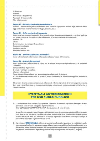 64
Ecotossicità
Mobilità
Persistenza e degradabilità
Potenziale di bioaccumulo
Altri effetti avversi.
Punto 13 - Osservazioni sullo smaltimento
Speciﬁca i metodi idonei per lo smaltimento della sostanza o preparato nonchè degli eventuali imbal-
laggi contaminati (incenerimento, riciclaggio, discarica, ecc.).
Punto 14 - Informazioni sul trasporto
Indica tutte le precauzioni particolari di cui un utilizzatore deve essere consapevole e che deve applicare
per quanto concerne il trasporto o il trasferimento all’interno o all’esterno dell’azienda:
Numero UN
Classe
Denominazione corretta per la spedizione
Gruppo di imballaggio
Inquinante marino
Altre informazioni utili.
Punto 15 - Informazioni sulla normativa
Indica sull’etichetta le informazioni della salute, della sicurezza e dell’ambiente.
Punto 16 - Altre informazioni
Indica qualsiasi altra informazione di rilievo per la salute e la sicurezza degli utilizzatori e la tutela del-
l’ambiente:
Elenco delle frasi R pertinenti
Eventuali restrizioni consigliate
Ulteriori informazioni
Fonte dei dati chiave utilizzati per la compilazione della scheda di sicurezza
In caso di revisione di una scheda di sicurezza, indica chiaramente le informazioni aggiunte, eliminate o
modiﬁcate.
Il lavoratori devono conoscere i contenuti delle schede relative ai prodotti da loro impiegati e,pertanto,
deve essere loro illustrata e, se necessario, sintetizzata nei contenuti prettamente operativi e fornita in
copia in cantiere.
EVENTUALI AUTORIZZAZIONI
PER USO SUOLO PUBBLICO
1) La realizzazione di un cantiere, l’occupazione, il deposito di materiale e qualsiasi altra opera da ese-
guirsi sulla sede stradale è soggetta al previo rilascio:
della CONCESSIONE AMMINISTRATIVA di occupazione di sede stradale.
Si speciﬁca che quando i lavori, le opere ed i depositi sono direttamente eseguiti dall’Ente proprie-
tario della strada, attraverso il proprio personale, non occorre alcun titolo autorizzativo in quanto
ai sensi dell’art. 14 del C.d.S. adempie ad un obbligo legislativo. Resta fermo comunque l’obbligo di
provvedere al corretto segnalamento dei lavori.
2) È prevista un’ORDINANZA dell’ente proprietario della strada riguardante le modalità di regola-
mentazione del trafﬁco.La regolamentazione della circolazione stradale nell’ambito dell’anomalia stra-
dale avviene previa ordinanza motivata dell’ente proprietario della strada (tramite gli organi preposti
alla gestione amministrativa degli affari pubblici e dunque i responsabili dei servizi o i dirigenti).
 