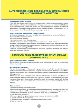 65
Quando deve essere richiesta
Molte delle lavorazioni originano rumore che si espande anche al di fuori del cantiere;qualora a seguito
dellavalutazionedell’impattoacusticodelcantieresiritengapossanoesseresuperatiilimitistabilitidivolta
in volta dai singoli comuni,e vigenti nella speciﬁca zona ed orario,è necessario procedere alla richiesta di
autorizzazione in deroga per il superamento di tali limiti (inVeneto vige la L.R. n° 21 del 10/05/99 art.7).
L’autorizzazione viene richiesta al Sindaco competente per territorio.
Cosa contengono la domanda e l’autorizzazione
La domanda vera e propria deve essere corredata da una relazione tecnica contenente fra l’altro:
descrizione della sorgente disturbante
descrizione dei luoghi disturbati
riferimento normativi - limiti di comparazione
tabella di comparazione il livello di inquinamento acustico stimato e i limiti indicati
misure che si adotteranno al ﬁne di contenere l’inquinamento acustico, di tipo tecnico e organizzativo.
L’indagine preventiva deve essere eseguita da tecnico competente in acustica ambientale, ai sensi del-
l’art. 2 commi 6 e 7 della Legge 447/95.
L’eventuale autorizzazione può contenere precise prescrizioni, soprattutto relative agli orari di esecu-
zione delle lavorazioni rumorose.
FORMULARI PER IL TRASPORTO DEI RIFIUTI SPECIALI
(materiali di risulta)
Cosa rappresenta e cosa contiene
È il documento che deve accompagnare il trasporto dei riﬁuti speciali di risulta del cantiere (tipo
bolla di trasporto).
Chi è tenuto a rilasciarlo
Nel caso l’impresa trasporti i riﬁuti speciali in proprio (se non pericolosi), il formulario deve essere
predisposto dalla stessa impresa, nel caso si avvalga di trasportatori terzi, che devono essere debita-
mente iscritti in apposito albo, il formulario può essere predisposto indifferentemente o dall’impresa o
dal trasportatore.
Il formulario deve essere predisposto prima dell’uscita dell’automezzo dal cantiere, in n° 4 copie, una
della quali rimane all’impresa. Molto importante è veriﬁcare che entro 90 giorni dalla data di conferi-
mento del riﬁuto ritorni all’impresa una copia del formulario con indicata la quantità reale di riﬁuto
smaltito e la ﬁrma di ricevimento del centro di trattamento-recupero-smaltimento cui il riﬁuto è stato
destinato.
Cosa contiene
Un numero di identiﬁcazione del documento.
Gli elementi di identiﬁcazione del produttore,del trasportatore e del luogo di destinazione del riﬁuto spe-
ciale, con indicati gli estremi delle autorizzazioni ad esercire attività di smaltimento riﬁuti per conto terzi.
L’identiﬁcazione della tipologia del riﬁuto nonché una sintesi delle sue caratteristiche.
La sua codiﬁcazione comunitaria.
Informazioni riguardo la regolamentazione sul suo trasporto (ad esempio se in ADR).
La quantità stimata di riﬁuto trasportato.
La tipologia di attività di recupero o smaltimento cui è destinato il riﬁuto.
La data del trasporto.
AUTORIZZAZIONE IN DEROGA PER IL SUPERAMENTO
DEI LIMITI DI IMPATTO ACUSTICO
 