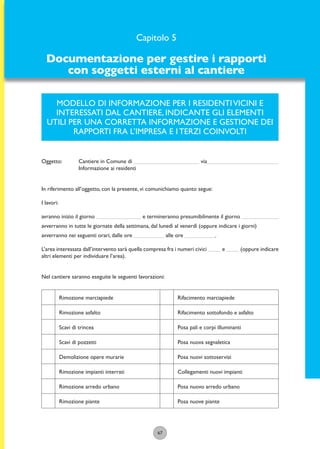 67
MODELLO DI INFORMAZIONE PER I RESIDENTIVICINI E
INTERESSATI DAL CANTIERE, INDICANTE GLI ELEMENTI
UTILI PER UNA CORRETTA INFORMAZIONE E GESTIONE DEI
RAPPORTI FRA L’IMPRESA E I TERZI COINVOLTI
Oggetto: Cantiere in Comune di via
Informazione ai residenti
In riferimento all’oggetto, con la presente, vi comunichiamo quanto segue:
I lavori:
avranno inizio il giorno e termineranno presumibilmente il giorno
avverranno in tutte le giornate della settimana, dal lunedì al venerdì (oppure indicare i giorni)
avverranno nei seguenti orari, dalle ore alle ore .
L’area interessata dall’intervento sarà quella compresa fra i numeri civici e (oppure indicare
altri elementi per individuare l’area).
Nel cantiere saranno eseguite le seguenti lavorazioni:
Rimozione marciapiede
Rimozione asfalto
Scavi di trincea
Scavi di pozzetti
Demolizione opere murarie
Rimozione impianti interrati
Rimozione arredo urbano
Rimozione piante
Rifacimento marciapiede
Rifacimento sottofondo e asfalto
Posa pali e corpi illuminanti
Posa nuova segnaletica
Posa nuovi sottoservizi
Collegamenti nuovi impianti
Posa nuovo arredo urbano
Posa nuove piante
Capitolo 5
Documentazione per gestire i rapporti
con soggetti esterni al cantiere
 