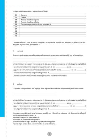 68
Le lavorazioni causeranno i seguenti rischi/disagi:
01
02
03
04
05
06
07
08
09
10
Rumore
Polveri
Rischio di caduta in piano
Rischio di caduta dall’alto
Occlusione parziale/totale del passaggio di
L’impresa adotterà tutte le misure tecniche e organizzative possibili per eliminare o ridurre i rischi e i
disagi ed, in particolare, provvederà a:
1 rumore
il rumore sarà provocato dall’impiego delle seguenti attrezzature, indispensabili per la lavorazione:
prima di iniziare lavorazioni rumorose verrà data apposita comunicazione verbale da parte degli addetti
i lavori rumorosi saranno eseguiti nei seguenti orari: da ore a ore
(oppure i lavori rumorosi saranno eseguiti saltuariamente,fra le ore e le ore ).
I lavori rumorosi saranno eseguiti nelle giornate di .
L’impresa utilizzerà macchine ed attrezzi per quanto possibile insonorizzati.
2 polveri
La polvere sarà provocata dall’impiego delle seguenti attrezzature, indispensabili per la lavorazione:
prima di iniziare lavorazioni polverose,verrà data apposita comunicazione verbale da parte degli addetti
i lavori polverosi saranno eseguiti nei seguenti orari: da ore a ore
(oppure i lavori polverosi saranno eseguiti saltuariamente,fra le ore e le ore ).
I lavori polverosi saranno eseguiti nelle giornate di
L’impresa metterà in atto tutte le misure possibili per ridurre la produzione e la dispersione delle pol-
veri, in particolare provvederà a:
mantenere bagnata la zona di lavoro
posare teli di trattenuta della polvere
usare macchine da taglio dotate di aspirazione delle polveri
ripulire al più presto dalle polveri residue la zona di lavoro.
 