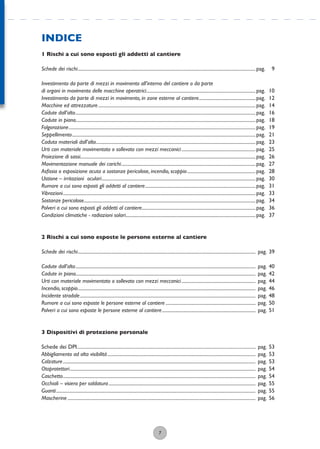7
INDICE
1 Rischi a cui sono esposti gli addetti al cantiere
Schede dei rischi............................................................................................................................................................pag. 9
Investimento da parte di mezzi in movimento all’interno del cantiere o da parte
di organi in movimento delle macchine operatrici................................................................................................pag. 10
Investimento da parte di mezzi in movimento, in zone esterne al cantiere..................................................pag. 12
Macchine ed attrezzature ..........................................................................................................................................pag. 14
Cadute dall’alto..............................................................................................................................................................pag. 16
Cadute in piano..............................................................................................................................................................pag. 18
Folgorazione....................................................................................................................................................................pag. 19
Seppellimento.................................................................................................................................................................pag. 21
Caduta materiali dall’alto............................................................................................................................................pag. 23
Urti con materiale movimentato o sollevato con mezzi meccanici.................................................................pag. 25
Proiezione di sassi..........................................................................................................................................................pag. 26
Movimentazione manuale dei carichi......................................................................................................................pag. 27
Asﬁssia o esposizione acuta a sostanze pericolose, incendio, scoppio............................................................pag. 28
Ustione – irritazioni oculari.......................................................................................................................................pag. 30
Rumore a cui sono esposti gli addetti al cantiere.................................................................................................pag. 31
Vibrazioni.........................................................................................................................................................................pag. 33
Sostanze pericolose.......................................................................................................................................................pag. 34
Polveri a cui sono esposti gli addetti al cantiere....................................................................................................pag. 36
Condizioni climatiche - radiazioni solari..................................................................................................................pag. 37
2 Rischi a cui sono esposte le persone esterne al cantiere
Schede dei rischi............................................................................................................................................................ pag. 39
Cadute dall’alto.............................................................................................................................................................. pag. 40
Cadute in piano.............................................................................................................................................................. pag. 42
Urti con materiale movimentato o sollevato con mezzi meccanici................................................................. pag. 44
Incendio, scoppio............................................................................................................................................................ pag. 46
Incidente stradale.......................................................................................................................................................... pag. 48
Rumore a cui sono esposte le persone esterne al cantiere ............................................................................... pag. 50
Polveri a cui sono esposte le persone esterne al cantiere.................................................................................. pag. 51
3 Dispositivi di protezione personale
Schede dei DPI.............................................................................................................................................. pag. 53
Abbigliamento ad alta visibilità.................................................................................................................................. pag. 53
Calzature......................................................................................................................................................................... pag. 53
Otoprotettori................................................................................................................................................................... pag. 54
Caschetto......................................................................................................................................................................... pag. 54
Occhiali – visiera per saldatura................................................................................................................................. pag. 55
Guanti............................................................................................................................................................................... pag. 55
Mascherine ..................................................................................................................................................................... pag. 56
 