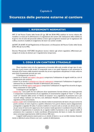 1. RIFERIMENTI NORMATIVI
71
ART. 21 del Nuovo Codice della Strada (D. Lgs. 285 del 30.04.1992) stabilisce le norme relative alle
modalità e ai mezzi per la delimitazione e la segnalazione dei cantieri,alla realizzazione della visibilità sia
di giorno che di notte del personale addetto ai lavori, agli accorgimenti necessari per la regolazione del
trafﬁco, nonché le modalità di svolgimento dei lavori nei cantieri stradali.
dall’ART. 30 all’ART. 43 del Regolamento di Esecuzione e di Attuazione del Nuovo Codice della Strada
D.P.R. 495 del 16.12.1992;
Decreto Ministeriale 10.07.2002: disciplinare tecnico relativo agli schemi segnaletici, differenziati per
categoria di strada, da adottare per il segnalamento temporaneo.
2. COSA È UN CANTIERE STRADALE?
Deve intendersi tutto ciò che rappresenta un’anomalia della sede stradale ed ogni tipo di osta-
colo che si può trovare sulla strada. Si comprende come e con quale frequenza si può presentare la
necessità di far fronte a delle situazioni anomale che,se non organizzate e disciplinate in modo uniforme
sono fonti di potenziale pericolo per tutti.
Si distinguono per durata in:
- cantieri la cui durata non superi i due giorni: comportano l’utilizzazione di segnali mobili (es. coni di
delimitazione del cantiere);
- cantieri la cui durata è compresa tra i due ed i sette giorni: comportano l’utilizzazione di segnali par-
zialmente ﬁssi (es. delineatori ﬂessibili di delimitazione del cantiere),
- cantieri la cui durata supera i sette giorni: comportano l’utilizzazione di segnali ﬁssi ed anche di segna-
letica orizzontale di colore giallo;
Si distinguono per tipologia in:
- cantieri ﬁssi sono quelli che non subiscono alcun spostamento durante almeno una mezza giornata
e comportano il posizionamento di una segnaletica di avvicinamento (segnale di “lavori” o “altri pe-
ricoli”; di “riduzione delle corsie”; di “divieto di sorpasso” ecc.), segnaletica di posizione (uno o più
raccordi obliqui realizzati con barriere, coni, delineatori ﬂessibili o paletti di delimitazione, ecc.) e
segnaletica di ﬁne prescrizione;
- cantieri mobili sono caratterizzati da una velocità media di avanzamento dei lavori, che può variare da
poche centinaia di metri al giorno a qualche chilometro l’ora, perciò devono essere adeguatamente
presegnalati e segnalati. Di solito il cantiere mobile lo si incontra solo su strade con almeno due cor-
sie per senso di marcia ed è opportuno che il cantiere risulti operativo in condizioni di scarso trafﬁco.
Il sistema di segnalamento è costituito da un segnale mobile di preavviso e da un segnale mobile di
protezione che si spostano in modo coordinato all’avanzamento dei lavori, in modo che entrambi
siano comunque separatamente visibili da almeno 300 metri.
I segnali mobili possono essere posti su un veicolo di lavoro o su un carrello trainato. General-
mente si delimita la zona di lavoro con coni o paletti di delimitazione.
Capitolo 6
Sicurezza delle persone esterne al cantiere
 