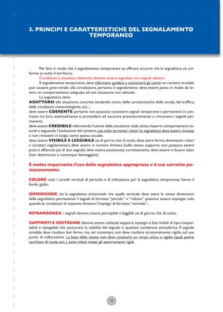 72
Per fare in modo che il segnalamento temporaneo sia efﬁcace occorre che la segnaletica sia uni-
forme su tutto il territorio.
Condizioni o situazioni identiche devono essere segnalate con segnali identici.
Il segnalamento temporaneo deve informare, guidare e convincere gli utenti: un cantiere stradale
può causare gravi intralci alla circolazione, pertanto il segnalamento deve essere posto in modo da te-
nere un comportamento adeguato ad una situazione non abituale.
La segnaletica deve:
ADATTARSI alla situazione concreta tendendo conto delle caratteristiche della strada, del trafﬁco,
delle condizioni metereologiche, ecc..;
deve essere COERENTE pertanto non possono coesistere segnali temporanei e permanenti in con-
trasto tra loro, eventualmente si provvederà ad oscurare provvisoriamente o rimuovere i segnali per-
manenti;
deve essere CREDIBILE informando l’utente della situazione reale senza imporre comportamenti as-
surdi e seguendo l’evoluzione del cantiere;una volta terminati i lavori la segnaletica deve essere rimossa
e non rimanere in luogo, come spesso accade;
deve essere VISIBILE E LEGGIBILE sia di giorno che di notte,deve avere forma,dimensioni,colori
e caratteri regolamentari, deve essere in numero limitato (sullo stesso supporto non possono essere
posti o afﬁancati più di due segnali); deve essere posizionata correttamente, deve essere in buono stato
(non deteriorata o comunque danneggiata).
É molto importante l’uso della segnaletica appropriata e il suo corretto po-
sizionamento.
COLORE: tutti i cartelli verticali di pericolo e di indicazione per la segnaletica temporanea hanno il
fondo giallo;
DIMENSIONE: sia la segnaletica orizzontale che quella verticale deve avere le stesse dimensioni
della segnaletica permanente. I segnali di formato “piccolo” o “ridotto” possono essere impiegati solo
quando le condizioni di impianto limitano l’impiego di formato “normale”;
RIFRANGENZA: i segnali devono essere percepibili e leggibili sia di giorno che di notte;
SUPPORTI E SOSTEGNO:devono essere utilizzati supporti,sostegni e basi mobili di tipo traspor-
tabile e ripiegabile che assicurano la stabilità del segnale in qualsiasi condizione atmosferica. Il segnale
stradale deve risultare ben fermo ma, nel contempo, non deve risultare eccessivamente rigido, sul suo
punto di collocazione. La base dello stesso non deve costituire un corpo unico e rigido (quali pietre,
cerchioni di ruota, ecc.), sono infatti vietati gli zavorramenti rigidi.
3. PRINCIPI E CARATTERISTICHE DEL SEGNALAMENTO
TEMPORANEO
 