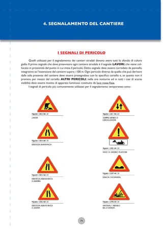 74
I SEGNALI DI PERICOLO
Quelli utilizzati per il segnalamento dei cantieri stradali devono avere tutti lo sfondo di colore
giallo. Il primo segnale che deve preavvisare ogni cantiere stradale è il segnale LAVORI, che viene col-
locato in prossimità del punto in cui inizia il pericolo. Detto segnale deve essere corredato da pannello
integrativo se l’estensione del cantiere supera i 100 m.Ogni pericolo diverso da quello che può derivare
dalla sola presenza del cantiere deve essere presegnalato con lo speciﬁco cartello e, se questo non è
previsto, per mezzo del cartello ALTRI PERICOLI; nelle ore notturne ed in tutti i casi di scarsa
visibilità deve essere munito di apparato luminoso costituito da luce rossa ﬁssa.
I segnali di pericolo più comunemente utilizzati per il segnalamento temporaneo sono:
4. SEGNALAMENTO DEL CANTIERE
 