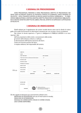75
I SEGNALI DI PRESCRIZIONE
DARE PRECEDENZA, FERMARSI E DARE PRECEDENZA, DIRITTO DI PRECEDENZA NEI
SENSI UNICI ALTERNATI, DIVIETO DI TRANSITO, DIVIETO DI SORPASSO, LIMITE MASSIMO DI
VELOCITÀ…KM/H,TRANSITO VIETATO AI VEICOLI AVENTI ALTEZZA SUPERIORE A…. M, DIRE-
ZIONE OBBLIGATORIA A DESTRA-SINISTRA-DIRITTO, PREAVVISO DI DIREZIONE OBBLIGATO-
RIAA DESTRA-SINISTRA-DIRITTO,VIA LIBERA,FINE DEL DIVIETO DI SOPRASSO E LIMITAZIONE
DIVELOCITÀ.
I SEGNALI DI INDICAZIONE
Quelli utilizzati per il segnalamento dei cantieri stradali devono avere tutti lo sfondo di colore
giallo: sono quelli che forniscono le informazioni necessarie per una corretta e sicura circolazione.
Nei cantieri di durata superiore a 7 giorni, è obbligatoria la TABELLA LAVORI in cui sono
riportati i dati:
dell’ente proprietario della strada o concessionario della strada;
gli estremi dell’ordinanza ordinaria o ratiﬁcata;
la denominazione dell’impresa esecutrice dei lavori;
l’inizio ed il termine previsto dei lavori;
il recapito telefonico del responsabile del cantiere.
Gli altri segnali di indicazione più comunemente utilizzati sono:
PREAVVISO DI DEVIAZIONE (nel caso di interruzione di strada),
PREAVVISO DI INTERSEZIONE,
SEGNALE DI CARREGGIATA CHIUSA O CORSIE CHIUSE,
USO CORSIE DISPONIBILI.
COMMITTENTE
DIRETTORE DEI LAVORI
DIRETTORE DEL CANTIERE
RESPONSABILE DELLA SICUREZZA
IMPORTO DEI LAVORI
DATA INIZIO LAVORI
DATA FINE LAVORI
IMPRESA ESECUTRICE
Iscritta alla CCIAA di
Attestazione SOA n.
SUBAPPALTATORI ISCRIZIONE CCIAA CATEGORIA LAVORI
Categoria Classifica
EURO
n.
LAVORI DI
Progetto esecutivo approvato con deliberazione della Giunta Comunale n. del
ASSOCIAZIONE
ANCE VERONA
IMPRESA ISCRITTA AL
COLLEGIO DEI COSTRUTTORI EDILI
DELLA PROVINCIA DI VERONA
COORD. PROGETTAZIONE COORD. ESECUZIONE
200 cm
150 cm
 