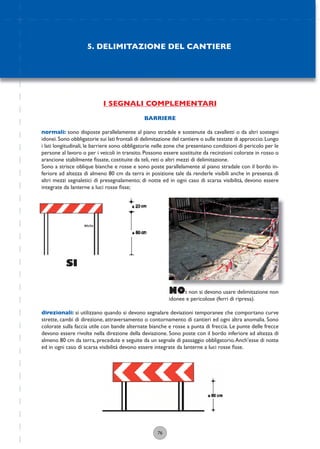76
I SEGNALI COMPLEMENTARI
BARRIERE
normali: sono disposte parallelamente al piano stradale e sostenute da cavalletti o da altri sostegni
idonei.Sono obbligatorie sui lati frontali di delimitazione del cantiere o sulle testate di approccio.Lungo
i lati longitudinali, le barriere sono obbligatorie nelle zone che presentano condizioni di pericolo per le
persone al lavoro o per i veicoli in transito. Possono essere sostituite da recinzioni colorate in rosso o
arancione stabilmente ﬁssate, costituite da teli, reti o altri mezzi di delimitazione.
Sono a strisce oblique bianche e rosse e sono poste parallelamente al piano stradale con il bordo in-
feriore ad altezza di almeno 80 cm da terra in posizione tale da renderle visibili anche in presenza di
altri mezzi segnaletici di presegnalamento; di notte ed in ogni caso di scarsa visibilità, devono essere
integrate da lanterne a luci rosse ﬁsse;
direzionali: si utilizzano quando si devono segnalare deviazioni temporanee che comportano curve
strette, cambi di direzione, attraversamento o contornamento di cantieri ed ogni altra anomalia. Sono
colorate sulla faccia utile con bande alternate bianche e rosse a punta di freccia. Le punte delle frecce
devono essere rivolte nella direzione della deviazione. Sono poste con il bordo inferiore ad altezza di
almeno 80 cm da terra, precedute e seguite da un segnale di passaggio obbligatorio.Anch’esse di notte
ed in ogni caso di scarsa visibilità devono essere integrate da lanterne a luci rosse ﬁsse.
NO: non si devono usare delimitazione non
idonee e pericolose (ferri di ripresa).
SI
5. DELIMITAZIONE DEL CANTIERE
 