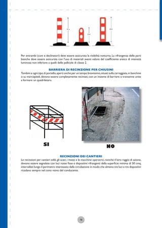 78
Per entrambi (coni e declinatori) deve essere assicurata la visibilità notturna. La rifrangenza delle parti
bianche deve essere assicurata con l’uso di materiali aventi valore del coefﬁciente areico di intensità
luminosa non inferiore a quelli delle pellicole di classe 2.
BARRIERA DI RECINZIONE PER CHIUSINI
Tombini e ogni tipo di portello,aperti anche per un tempo brevissimo,situati sulla carreggiata,in banchine
o su marciapiedi, devono essere completamente recintati, con un insieme di barriere o transenne unite
a formare un quadriletaro.
SI NO
RECINZIONI DEI CANTIERI
Le recinzioni per cantieri edili, gli scavi, i mezzi e le macchine operatrici, nonché il loro raggio di azione,
devono essere segnalate con luci rosse ﬁsse e dispositivi rifrangenti della superﬁcie minima di 50 cmq,
intervallati lungo il perimetro interessato dalla circolazione in modo che almeno tre luci e tre dispositivi
ricadano sempre nel cono visivo del conducente.
 