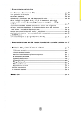 4 Documentazione di cantiere
Piano di sicurezza e di coordinamento (PSC)........................................................................................................ pag. 57
Piano operativo di sicurezza (POS)........................................................................................................................... pag. 59
Procedure di emergenza.............................................................................................................................................. pag. 60
Manuali d’uso e manutenzione delle macchine e delle attrezzature............................................................. pag. 60
Libretti di collaudo o certiﬁcazione CE (DPR 459/96) per apparecchi di sollevamento
e relative veriﬁche periodiche (per autogrù, argani ecc. con portata superiore a 200 Kg).
Certiﬁcati ......................................................................................................................................................................... pag. 61
Documentazione dell’ENEL che attesti la mancanza di tensione nelle linee presenti,
nel caso di presenza di linee elettriche ad una distanza inferiore di 5 m dalle lavorazioni..................... pag. 61
Schede tecniche – tossicologiche delle sostanze usate....................................................................................... pag. 62
Eventuali autorizzazioni per uso suolo pubblico – titoli abilitativi ................................................................... pag. 64
Autorizzazione in deroga per il superamento dei limiti di impatto acustico................................................. pag. 65
(L-R. 10/5/99 art. 7)
Formulari per il trasporto dei riﬁuti speciali (materiali di risulta) .................................................................... pag. 65
5 Documentazione per gestire i rapporti con soggetti esterni al cantiere... pag. 67
6 Sicurezza delle persone esterne al cantiere........................................................................ pag. 71
1. Riferimenti normativi....................................................................................................................................... pag. 71
2. Cosa è un cantiere stradale?......................................................................................................................... pag. 71
3. Principi e caratteristiche del segnalamento temporaneo............................................................................ pag. 72
4. Segnalamento del cantiere............................................................................................................................ pag. 74
5. Delimitazione del cantiere............................................................................................................................. pag. 76
6. I segnali luminosi.............................................................................................................................................. pag. 79
7. I segnali orizzontali.......................................................................................................................................... pag. 79
8. Sicurezza dei pedoni....................................................................................................................................... pag. 80
9. Segnalamento dei veicoli................................................................................................................................ pag. 81
10. Senso unico alternato...................................................................................................................................... pag. 81
11. Limitazione di velocità..................................................................................................................................... pag. 82
Numeri utili............................................................................................................................................................ pag. 86
8
 
