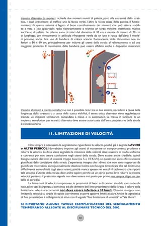 82
transito alternato da movieri: richiede due movieri muniti di paletta, posti alle estremità della stret-
toia, i quali presentano al trafﬁco uno la faccia verde, l’altro la faccia rossa della paletta. Il funzio-
namento di questo sistema è legato al buon coordinamento dei movieri, che può essere stabili-
to a vista o con apparecchi radio ricetrasmittenti o tramite un terzo moviere intermedio munito
anch’esso di paletta. Le palette sono circolari del diametro di 30 cm e munite di manico di 20 cm
di lunghezza con rivestimento in pellicola rifrangente verde da un lato e rosso dall’altro. I movie-
ri possono anche fare uso di bandiere di colore arancio ﬂuorescente, delle dimensioni non in-
feriori a 80 x 60 cm, principalmente per indurre gli utenti della strada al rallentamento e ad una
maggiore prudenza. Il movimento delle bandiere può essere afﬁdato anche a dispositivi meccanici;
11. LIMITAZIONE DI VELOCITÀ
Non sempre è necessario la segnalazione riguardante la velocità poiché già il segnale LAVORI
o ALTRI PERICOLI dovrebbero imporre agli utenti di mantenere un comportamento prudente e
ridurre la velocità. Là dove viene segnalata la riduzione della velocità deve avvenire in modo uniforme
e coerente per non creare confusione negli utenti della strada. Deve essere anche credibile, quindi
bisogna evitare dei limiti di velocità troppo bassi (es. 5 o 10 Km/h), se questi non sono effettivamente
giustiﬁcati dalla condizione della strada. L’esperienza insegna che i divieti che non sono supportati da
giustiﬁcate motivazioni sono puntualmente disattesi.Inoltre non bisogna dimenticare che tali limiti sono
difﬁcilmente controllabili dagli stessi utenti, poiché manca spesso nei veicoli il tachimetro che riporti
tale velocità. L’utente della strada deve anche sapere perché ad un certo punto deve ridurre la propria
velocità, pertanto il prescritto segnale non deve essere mai posto per primo, ma sempre dopo un car-
tello di pericolo.
Le limitazioni di velocità temporanee, in prossimità di lavori o di cantieri stradali, sono subordi-
nate, salvo casi di urgenza, al consenso ed alle direttive dell’ente proprietario della strada. Il valore della
limitazione, salvo casi eccezionali, non deve essere inferiore a 30 km/h. Quando sia opportuno
limitare la velocità su strade di rapido scorrimento occorre apporre limiti a scalare.Anche la segnaletica
di ﬁne prescrizione è obbligatoria; si attua con il segnale “ﬁne limitazione di velocità” o “Via libera”.
SI RIPORTANO ALCUNE TAVOLE ESEMPLIFICATRICI DEL SEGNALAMENTO
TEMPORANEO ALLEGATE AL DISCIPLINARE TECNICO DEL 2002.
transito alternato a mezzo semafori: se non è possibile ricorrere ai due sistemi precedenti a causa della
lunghezza della strettoia o a causa della scarsa visibilità, il senso unico alternato viene regolarizzato
tramite un impianto semaforico comandato a mano o in automatico. La messa in funzione di un
impianto semaforico per transito alternato deve essere autorizzata dall’ente proprietario della strada
o concessionario.
 