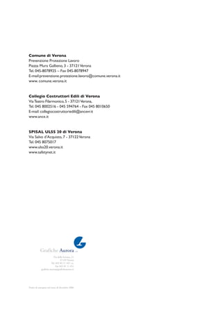 Via della Scienza, 21
37139 Verona
Tel. 045 85 11 447 r.a.
Fax 045 85 11 451
graﬁche.aurora@graﬁcheaurora.it
Finito di stampare nel mese di dicembre 2006
Comune di Verona
Prevenzione Protezione Lavoro
Piazza Mura Gallieno, 3 - 37121Verona
Tel. 045-8078925 – Fax 045-8078947
E-mail:prevenzione.protezione.lavoro@comune.verona.it
www. comune.verona.it
Collegio Costruttori Edili di Verona
ViaTeatro Filarmonico,5 - 37121Verona,
Tel. 045 8002516 - 045 594764 - Fax 045 8010650
E-mail: collegiocostruttoriedili@ancevr.it
www.ance.it
SPISAL ULSS 20 di Verona
Via Salvo d’Acquisto, 7 - 37122Verona
Tel. 045 8075017
www.ulss20.verona.it
www.safetynet.it
 