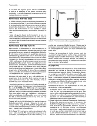 176
Psicrometría
El volumen del espacio puede sacarse midiéndolo.
A éste se le agregará el aire fresco requerido para
ventilación. La temperatura puede tomarse con un termó-
metro ordinario pero preciso.
Termómetro de Bulbo Seco
El confort humano y la salud, dependen grandemente de
la temperatura del aire. En el acondicionamiento de aire,
la temperatura del aire indicada es normalmente la tem-
peratura de «bulbo seco» (bs), tomada con el elemento
sensor del termómetro en una condición seca.
Es la temperatura medida por termómetros ordinarios en
casa.
Hasta este punto, todas las temperaturas a que nos
hemos referido han sido temperaturas de bulbo seco, tal
como se leen en un termómetro ordinario, excepto donde
nos hemos referido específicamente a la temperatura del
punto de rocío.
Termómetro de Bulbo Húmedo
Básicamente, un termómetro de bulbo húmedo no es
diferente de un termómetro ordinario, excepto que tiene
unapequeñamechaopedazodetelaalrededordelbulbo.
Si esta mecha se humedece con agua limpia, la evapora-
ción de esta agua disminuirá la lectura (temperatura) del
termómetro. Esta temperatura se conoce como de «bulbo
húmedo» (bh). Si el aire estuviese saturado con humedad
(100% hr), la lectura de la temperatura en el termómetro
de bulbo húmedo, sería la misma que la del termómetro
de bulbo seco. Sin embargo, la hr normalmente es menor
de 100% y el aire está parcialmente seco, por lo que algo
de la humedad de la mecha se evapora hacia el aire. Esta
evaporación de la humedad de la mecha, provoca que la
mecha y el bulbo del termómetro se enfríen, provocando
una temperatura más baja que la del bulbo seco.
Mientras más seco esté el aire, más rápida será la
evaporación de la humedad de la mecha. Así que, la
lectura de la temperatura del bulbo húmedo, varía de
acuerdo a qué tan seco esté el aire.
La precisión de la lectura del bulbo húmedo, depende de
qué tan rápido pase el aire sobre el bulbo. Las velocida-
des hasta de 1,500 m/min (90 km/hr), son mejores pero
peligrosas, si el termómetro se mueve a esta velocidad.
También, el bulbo húmedo deberá protegerse de super-
ficies que radien calor (sol, radiadores, calentadores
eléctricos, calderas, etc.). Se pueden tener errores hasta
del 15% si el movimiento de aire es muy lento, o si hay
mucha radiación presente.
Cuando la hr es de 100% (saturación), las temperaturas
de bulbo seco, bulbo húmedo y del punto de rocío son
todas la misma. Abajo de 100% de hr, la temperatura del
bulbo húmedo es siempre algo menor que la del bulbo
seco y mayor que el punto de rocío.
En la figura 13.7, se ilustran los termómetros de bulbo
seco y bulbo húmedo. "A" representa la temperatura de
bulbo seco, "B" la temperatura de bulbo húmedo y "C" la
mecha que envuelve al bulbo húmedo. Nótese que la
temperaturamostradaeneltermómetrodebulbohúmedo,
es considerablemente menor que la del termómetro de
bulbo seco.
También, la temperatura de bulbo húmedo varía de
acuerdo a la temperatura del cuarto; así que, es afectada
tanto por el calor sensible del aire en el cuarto, como por
el calor latente de la humedad del aire. Por lo tanto, la
temperaturadebulbohúmedo,esunaindicacióndelcalor
total en el aire y la humedad.
Psicrómetro
Para asegurarse que la temperatura del bulbo húmedo
registrada sea precisa, el flujo de aire sobre el bulbo
húmedo debe ser bastante rápido. El dispositivo diseña-
do para girar un par de termómetros, uno de bulbo seco
y otro de bulbo húmedo, se conoce como psicrómetro de
onda. El instrumento consiste de dos termómetros, el de
bulbo seco y el de bulbo húmedo. Para operarlo, la mecha
se satura sobre el bulbo húmedo con agua limpia, o de
preferencia, con agua destilada y se gira.
Para tomar las lecturas con el psicrómetro de onda, se
recomiendan los siguientes pasos:
1. Sumerja la mecha sobre el bulbo húmedo en el agua.
Sólo una vez por cada determinación de la hr, pero
nunca entre una lectura y otra. La evaporación progre-
siva de la humedad en la mecha, hasta que alcanza el
equilibrio con la humedad en el aire, es el factor que
determina la lectura de bulbo húmedo.
2. Gire el psicrómetro durante 30 segundos. Rápidamen-
te tome las lecturas, primero en el termómetro de
bulbo húmedo y luego en el de bulbo seco y anótelas.
Gire de nuevo el psicrómetro, tomando lecturas a
intervalos de 30 segundos durante cinco lecturas
sucesivas, y anote las temperaturas en cada ocasión,
o hasta que se haya obtenido la lectura más baja y
que la ultima lectura revele una nivelación o curva de
retorno. (Dos o más lecturas sucesivas casi idénticas).
Tabla 13.7 - Termómetros de bulbo seco y bulbo húmedo
 