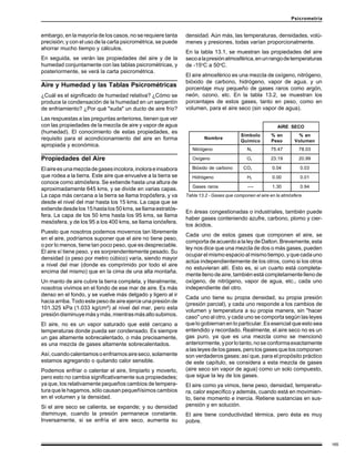 165
Psicrometría
embargo, en la mayoría de los casos, no se requiere tanta
precisión; y con el uso de la carta psicrométrica, se puede
ahorrar mucho tiempo y cálculos.
En seguida, se verán las propiedades del aire y de la
humedad conjuntamente con las tablas psicrométricas, y
posteriormente, se verá la carta psicrométrica.
Aire y Humedad y las Tablas Psicrométricas
¿Cuál es el significado de humedad relativa? ¿Cómo se
produce la condensación de la humedad en un serpentín
de enfriamiento? ¿Por qué "suda" un ducto de aire frío?
Las respuestas a las preguntas anteriores, tienen que ver
con las propiedades de la mezcla de aire y vapor de agua
(humedad). El conocimiento de estas propiedades, es
requisito para el acondicionamiento del aire en forma
apropiada y económica.
Propiedades del Aire
Elaireesunamezcladegasesincolora,inoloraeinsabora
que rodea a la tierra. Este aire que envuelve a la tierra se
conoce como atmósfera. Se extiende hasta una altura de
aproximadamente 645 kms, y se divide en varias capas.
La capa más cercana a la tierra se llama tropósfera, y va
desde el nivel del mar hasta los 15 kms. La capa que se
extiende desde los 15 hasta los 50 kms, se llama estratós-
fera. La capa de los 50 kms hasta los 95 kms, se llama
mesósfera, y de los 95 a los 400 kms, se llama ionósfera.
Puesto que nosotros podemos movernos tan libremente
en el aire, podríamos suponer que el aire no tiene peso,
o por lo menos, tiene tan poco peso, que es despreciable.
El aire sí tiene peso, y es sorprendentemente pesado. Su
densidad (o peso por metro cúbico) varía, siendo mayor
a nivel del mar (donde es comprimido por todo el aire
encima del mismo) que en la cima de una alta montaña.
Un manto de aire cubre la tierra completa, y literalmente,
nosotros vivimos en el fondo de ese mar de aire. Es más
denso en el fondo, y se vuelve más delgado y ligero al ir
hacia arriba. Todo este peso de aire ejerce una presión de
101.325 kPa (1.033 kg/cm²) al nivel del mar, pero esta
presióndisminuyemásymás,mientrasmásaltosubimos.
El aire, no es un vapor saturado que esté cercano a
temperaturas donde pueda ser condensado. Es siempre
un gas altamente sobrecalentado, o más precisamente,
es una mezcla de gases altamente sobrecalentados.
Así,cuandocalentamosoenfriamosaireseco,solamente
estamos agregando o quitando calor sensible.
Podemos enfriar o calentar el aire, limpiarlo y moverlo,
pero esto no cambia significativamente sus propiedades;
ya que, los relativamente pequeños cambios de tempera-
tura que le hagamos, sólo causan pequeñísimos cambios
en el volumen y la densidad.
Si el aire seco se calienta, se expande; y su densidad
disminuye, cuando la presión permanece constante.
Inversamente, si se enfría el aire seco, aumenta su
densidad. Aún más, las temperaturas, densidades, volú-
menes y presiones, todas varían proporcionalmente.
En la tabla 13.1, se muestran las propiedades del aire
secoalapresiónatmosférica,enunrangodetemperaturas
de -15o
C a 50o
C.
El aire atmosférico es una mezcla de oxígeno, nitrógeno,
bióxido de carbono, hidrógeno, vapor de agua, y un
porcentaje muy pequeño de gases raros como argón,
neón, ozono, etc. En la tabla 13.2, se muestran los
porcentajes de estos gases, tanto en peso, como en
volumen, para el aire seco (sin vapor de agua).
En áreas congestionadas o industriales, también puede
haber gases conteniendo azufre, carbono, plomo y cier-
tos ácidos.
Cada uno de estos gases que componen el aire, se
comporta de acuerdo a la ley de Dalton. Brevemente, esta
ley nos dice que una mezcla de dos o más gases, pueden
ocuparelmismoespacioalmismotiempo,yquecadauno
actúa independientemente de los otros, como si los otros
no estuvieran allí. Esto es, si un cuarto está completa-
mente lleno de aire, también está completamente lleno de
oxígeno, de nitrógeno, vapor de agua, etc., cada uno
independiente del otro.
Cada uno tiene su propia densidad, su propia presión
(presión parcial), y cada uno responde a los cambios de
volumen y temperatura a su propia manera, sin "hacer
caso" uno al otro, y cada uno se comporta según las leyes
que lo gobiernan en lo particular. Es esencial que esto sea
entendido y recordado. Realmente, el aire seco no es un
gas puro, ya que es una mezcla como se mencionó
anteriormente,yporlotanto,noseconformaexactamente
alasleyesdelosgases,perolosgasesqueloscomponen
son verdaderos gases; así que, para el propósito práctico
de este capítulo, se considera a esta mezcla de gases
(aire seco sin vapor de agua) como un solo compuesto,
que sigue la ley de los gases.
El aire como ya vimos, tiene peso, densidad, temperatu-
ra, calor específico y además, cuando está en movimien-
to, tiene momento e inercia. Retiene sustancias en sus-
pensión y en solución.
El aire tiene conductividad térmica, pero ésta es muy
pobre.
AIRE SECO
Nombre
Símbolo
Químico
% en
Peso
% en
Volumen
Nitrógeno N2 75.47 78.03
Oxígeno O2 23.19 20.99
Bióxido de carbono CO2 0.04 0.03
Hidrógeno H2 0.00 0.01
Gases raros ---- 1.30 0.94
Tabla 13.2 - Gases que componen el aire en la atmósfera.
 