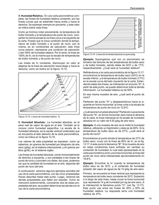 183
Psicrometría
4. Humedad Relativa.- En una carta psicrométrica com-
pleta, las líneas de humedad relativa constante, son las
líneas curvas que se extienden hacia arriba y hacia la
derecha. Se expresan siempre en porciento, y este valor
se indica sobre cada línea.
Como ya hicimos notar previamente, la temperatura de
bulbo húmedo y la temperatura de punto de rocío, com-
parten la misma escala en la línea curva a la izquierda de
la carta. Puesto que la única condición donde la tempe-
ratura de bulbo húmedo y el punto de rocío, son la
misma, es en condiciones de saturación; esta línea
curva exterior, representa una condición de saturación
o del 100% de humedad relativa. Por lo tanto, la línea de
100% de hr, es la misma que la escala de temperaturas
de bulbo húmedo y de punto de rocío.
Las líneas de hr constante, disminuyen en valor al
alejarse de la línea de saturación hacia abajo y hacia la
derecha, como se ilustra en la figura 13.15.
Figura 13.15 - Líneas de humedad relativa %.
Ejemplo: Supongamos que con un psicrómetro se
tomaron las lecturas de las temperaturas de bulbo seco
y de bulbo húmedo, siendo éstas de 24o
C y de 17o
C,
respectivamente. ¿Cuál será la humedad relativa?
Refiriéndonos a la carta psicrométrica de la figura 13.17,
encontramos la temperatura de bulbo seco (24o
C) en la
escala inferior, y la temperatura de bulbo húmedo (17o
C)
en la escala curva del lado izquierdo de la carta. Exten-
diendo estas dos líneas, se intersectan en el punto "A". A
partir de este punto, se puede determinar toda la demás
información. La humedad relativa es de 50%.
En esa misma muestra de aire, ¿cuál será el punto de
rocío?
Partiendo del punto "A" y desplazándonos hacia la iz-
quierda en forma horizontal, la línea corta a la escala de
temperatura de punto de rocío en 12.6o
C.
¿Cuál será la humedad absoluta? Partiendo nuevamente
del punto "A", en forma horizontal, pero hacia la derecha
de la carta, la línea intersecta en la escala de humedad
absoluta en un valor de 9.35 g/kg de aire seco.
Ejemplo: A una muestra de aire se le midió la humedad
relativa, utilizando un higrómetro y ésta es de 60%. Si la
temperatura de bulbo seco es de 27o
C, ¿cuál será el
punto de rocío?
Encontramos el punto donde la temperatura de 27o
C de
bulbo seco, cruza con la línea de 60% de hr, en la fig.
13.17. A este punto lo llamamos "B". Si la muestra de aire
en estas condiciones fuera enfriada, sin cambiar su
contenido de humedad, lo cual está representado en la
carta psicrométrica como una línea horizontal, la línea del
punto de rocío seria intersectada aproximadamente en
18.8o
C.
Ejemplo: Encontrar la hr cuando la temperatura de
bulbo seco es de 32o
C, y el contenido de humedad
(presión del vapor de agua) es de 14 g/kg de aire seco.
Primero, se encuentra la línea vertical que representa la
temperatura de bulbo seco constante de 32o
C. Subiendo
a lo largo de esta línea, hasta cruzar la línea horizontal
que representa 14 g de humedad por kg de aire seco. A
la intersección le llamamos punto "C", (ver fig. 13.17).
Este punto cae entre las líneas de 40% y 50% de
humedad relativa. La respuesta sería una humedad
relativa de 47%.
Figura 13.16 - Líneas de humedad absoluta en gramos/kg.
5. Humedad Absoluta.- La humedad absoluta, es el
peso real de vapor de agua en el aire. También se le
conoce como humedad específica. La escala de la
humedad absoluta, es la escala vertical (ordenada) que
se encuentra al lado derecho de la carta psicrométrica,
como se indica en la figura 13.16.
Los valores de esta propiedad se expresan, como ya
sabemos, en gramos de humedad por kilogramo de aire
seco (g/kg), en el sistema internacional, y en granos por
libra (gr/lb), en el sistema inglés.
Las líneas de humedad absoluta, corren horizontalmente
de derecha a izquierda, y son paralelas a las líneas de
punto de rocío y coinciden con éstas. Así pues, podemos
ver que la cantidad de humedad en el aire, depende del
punto de rocío del aire.
A continuación, veremos algunos ejemplos sencillos del
uso de la carta psicrométrica, con las cinco propiedades
físicas descritas hasta este punto. Luego, veremos las
demás propiedades que faltan por estudiar. Como se
mencionó anteriormente, conociendo dos de estas pro-
piedades del aire, se pueden determinar las demás con el
uso de la carta psicrométrica.
 