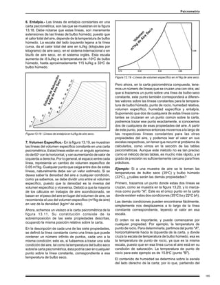 185
Psicrometría
7. Volumen Específico.- En la figura 13.19, se muestran
las líneas del volumen específico constante en una carta
psicrométrica. Estas líneas están en un ángulo aproxima-
do de 60o
con la horizontal, y van aumentando de valor de
izquierda a derecha. Por lo general, el espacio entre cada
línea, representa un cambio de volumen específico de
0.05 m³/kg. Cualquier punto que caiga entre dos de estas
líneas, naturalmente debe ser un valor estimado. Si se
desea saber la densidad del aire a cualquier condición,
como ya sabemos, se debe dividir uno entre el volumen
específico, puesto que la densidad es la inversa del
volumen especifico y viceversa. Debido a que la mayoría
de los cálculos en trabajos de aire acondicionado, se
basan en el peso del aire en lugar del volumen de aire, se
recomienda el uso del volumen específico (m³/kg de aire)
en vez de la densidad (kg/m³ de aire).
Ahora, echemos un vistazo a la carta psicrométrica de la
figura 13.11. Su constitución consiste de la
sobreimposición de las siete propiedades descritas,
ocupando la misma posición relativa sobre la carta.
En la descripción de cada una de las siete propiedades,
se definió la línea constante como una línea que puede
contener un número infinito de puntos, cada uno a la
misma condición; esto es, si fuésemos a trazar una sola
condición del aire, tal como la temperatura del bulbo seco
sobrelacartapsicrométrica,éstapodríacaerencualquier
punto sobre la línea constante, correspondiente a esa
temperatura de bulbo seco.
Pero ahora, en la carta psicrométrica compuesta, tene-
mos un número de líneas que se cruzan una con otra; así
que si trazamos un punto sobre una línea de bulbo seco
constante, este punto también corresponderá a diferen-
tes valores sobre las líneas constantes para la tempera-
tura de bulbo húmedo, punto de rocío, humedad relativa,
volumen específico, humedad específica y entalpía.
Suponiendo que dos de cualquiera de estas líneas cons-
tantes se cruzaran en un punto común sobre la carta,
podremos trazar ese punto exactamente, si conocemos
dos de cualquiera de esas propiedades del aire. A partir
de este punto, podemos entonces movernos a lo largo de
las respectivas líneas constantes para las otras
propiedades del aire, y podemos leer el valor en sus
escalas respectivas, sin tener que recurrir al problema de
calcularlos, como vimos en la sección de las tablas
psicrométricas. Aunque este método no es tan preciso
como el método de las tablas, es mucho más rápido, y el
grado de precisión es suficientemente cercano para fines
prácticos.
Ejemplo: Si a una muestra de aire se le toman las
temperaturas de bulbo seco (35o
C) y bulbo húmedo
(22o
C), ¿cuáles serán las demás propiedades?
Primero, trazamos un punto donde estas dos líneas se
cruzan, como se muestra en la figura 13.20, y lo marca-
mos como punto "A". Este es el único punto en la carta
donde existen estas dos condiciones (35o
C bs y 22o
C bh).
Las demás condiciones pueden encontrarse fácilmente,
simplemente nos desplazamos a lo largo de la línea
constante correspondiente, leyendo el valor en esa
escala.
El orden no es importante, y puede comenzarse por
cualquier propiedad. Por ejemplo, la temperatura de
punto de rocío. Para determinarla, partimos del punto "A",
horizontalmente hacia la izquierda de la carta, y donde
cruza la escala de temperatura de bulbo húmedo, esa es
la temperatura de punto de rocío, ya que es la misma
escala, puesto que en esa línea curva el aire está en su
condición de saturación. La temperatura de punto de
rocío para este ejemplo es de 15.8o
C (punto "B").
El contenido de humedad se determina sobre la escala
del lado derecho de la carta; por lo que, partiendo del
6. Entalpía.- Las líneas de entalpía constantes en una
carta psicrométrica, son las que se muestran en la figura
13.18. Debe notarse que estas líneas, son meramente
extensiones de las líneas de bulbo húmedo; puesto que
el calor total del aire, depende de la temperatura de bulbo
húmedo. La escala del lado izquierdo lejana a la línea
curva, da el calor total del aire en kJ/kg (kilojoules por
kilogramo) de aire seco, en el sistema internacional o en
btu/lb de aire seco, en el sistema inglés. Esta escala
aumenta de -6 kJ/kg a la temperatura de -10o
C de bulbo
húmedo, hasta aproximadamente 115 kJ/kg a 33o
C de
bulbo húmedo.
Figura 13.18 - Líneas de entalpía en kJ/kg de aire seco.
Figura 13.19 - Líneas de volumen específico en m³/kg de aire seco.
 
