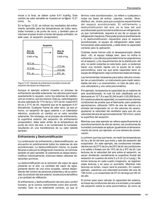 189
Psicrometría
inicial a la final, se deben quitar 6.41 kcal/kg. Este
cambio de calor sensible se muestra en la figura 13.21
como hs.
En la figura 13.22, se indican los resultados del enfria-
miento sensible para las temperaturas de bulbo seco,
bulbo húmedo y de punto de rocío, y también para el
volumen al pasar el aire a través del equipo enfriador, en
este caso, el serpentín (evaporador).
término «aire acondicionado», se refiere a cualquiera o
todas las fases de enfriar, calentar, ventilar, filtrar,
distribuir, etc., el aire, para que cumpla los requerimientos
del espacio acondicionado. El enfriamiento y
deshumidificación del aire, es la fase del aire
acondicionadoqueleconciernealtécnicoenrefrigeración,
ya que normalmente, requiere el uso de un equipo de
refrigeraciónmecánica.Parapoderproducirelenfriamiento
y la deshumidificación requeridos para el espacio
acondicionado, el equipo de refrigeración debe estar
funcionando adecuadamente, y debe tener la capacidad
correcta para la aplicación.
Cuántas veces hemos oído al desesperanzado cliente
decir: «Sí, el equipo trabaja bien, pero no enfría lo
suficiente». Los cálculos para determinar la carga térmica
en el espacio, y los requerimientos de la distribución del
aire, no serán cubiertas en este texto; pero, sí podemos
hacer una revisión rápida con la ayuda de la carta
psicrométrica, para ver qué tanta capacidad tiene un
equipoderefrigeración,bajocondicionesrealesdetrabajo.
Las herramientas necesarias para estos cálculos consis-
ten de un psicrómetro, un instrumento para medir veloci-
dades del aire ( un anemómetro, un tubo de pitot, etc.),
una calculadora y una carta psicrométrica.
Por ejemplo, revisaremos la capacidad de un sistema de
aire acondicionado, el cual ha sido clasificado por el
fabricante en 10 T.R o sea 30,240 kcal/h (120,000 btu/h).
Ennuestrapruebadecapacidad,nousaremoslasmismas
condiciones de prueba que el fabricante, pero podemos
aproximarnos, utilizando 100% de aire de retorno a la
entrada del evaporador en un día caluroso de verano,
ajustando la velocidad del ventilador para que dé una
velocidad del aire de aproximadamente 150 m/min, sobre
la superficie del serpentín.
Mientras que este ejemplo se refiere específicamente al
acondicionamiento de aire de verano, las condiciones de
humedad controlada se aplican igualmente al almacena-
miento de carne, por ejemplo, en una cámara de conser-
vación.
Lo primero que hay que hacer, es medir las temperaturas
de bs y de bh del aire que entra y sale del serpentín del
evaporador. En este ejemplo, las condiciones iniciales
delairesonde27o
Cdebsyde20o
Cde bh;lascondiciones
a la salida o finales son de 10o
C de bs y 9o
C de bh. Las
lecturas de la velocidad del aire sobre el serpentín, se
sacan dividiendo mentalmente la superficie frontal del
serpentín en cuadros de entre 5 y 8 cm (2 a 3 pulg.). Se
toman lecturas en cada cuadro imaginario, se registran
estas lecturas y se saca un promedio. Mientras más
lecturas se tomen, mayor será la precisión. En nuestro
ejemplo, usaremos una velocidad promedio del aire de
158 m/min, y un evaporador de 91 cm de largo por 46 cm
de alto.
El primer paso para calcular la capacidad del sistema,
es trazar las condiciones del aire a la entrada y a la salida
del serpentín sobre la carta psicrométrica, tal como se
Figura 13.22 - Ejemplo de enfriamiento sensible a través del
serpentín del equipo de refrigeración.
Aunque el ejemplo anterior muestra un proceso de
enfriamiento sensible solamente, los cálculos para hacer
exactamente lo opuesto, como los sistemas de calefac-
ción en invierno, son los mismos. Esto es, cada kilogramo
de aire calentado de 17o
C de bs y 12o
C de bh, hasta 43o
C
de bs y 21o
C de bh, requerirá que se le agreguen 6.41
kilocalorías. Cualquier fuente de calor seco, ya sea un
horno, un serpentín de agua caliente o un calentador
eléctrico, producirá un cambio en el calor sensible
solamente. Sin embargo, en el proceso de enfriamiento,
la superficie exterior del serpentín de enfriamiento
(evaporador), debe estar arriba de la temperatura de
punto de rocío del aire, o se condensará la humedad,
resultando en una transferencia de su calor latente
también.
Enfriamiento y Deshumidificación
La combinación de enfriamiento y deshumidificación, se
encuentra en prácticamente todos los sistemas de aire
acondicionado. La deshumidificación misma, no puede
llevarse a cabo por la refrigeración mecánica, sin remover
también el calor sensible. Si solamente se desea deshu-
midificar individualmente, entonces deben utilizarse de-
secantes químicos.
La deshumidificación es la remoción del vapor de agua
presente en el aire. La cantidad del vapor de agua,
presente dentro de una zona ocupada, variará depen-
diendo del número de personas presentes y de su activi-
dad, la condición del aire exterior, la estructura del edificio
y la cantidad de infiltración.
Al enfriamiento y deshumidificación del aire para confort
humano, se le conoce comúnmente como aire acondi-
cionado. Esto no es totalmente correcto, ya que el
 