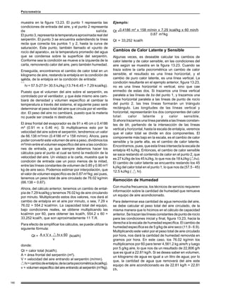 190
Psicrometría
muestra en la figura 13.23. El punto 1 representa las
condiciones de entrada del aire, y el punto 2 representa
de salida.
El punto 3, representa la temperatura aproximada real del
serpentín. El punto 3 se encuentra extendiendo la línea
recta que conecta los puntos 1 y 2, hasta la curva de
saturación. Este punto, también llamado el «punto de
rocío del aparato», es la temperatura promedio del agua
que se condensa sobre la superficie del serpentín.
Conforme sea la condición se mueve a la izquierda de la
carta, removiendo calor del aire, pero también humedad.
Enseguida, encontramos el cambio de calor total en un
kilogramo de aire, restando la entalpía en la condición de
salida, de la entalpía en la condición de entrada:
ht = 57.5-27.0= 30.5 kJ/kg (13.74-6.45 = 7.29 kcal/kg).
Puesto que el volumen del aire sobre el serpentín, es
controlado por el ventilador, y que éste mismo aire cam-
biará de densidad y volumen específico al cambiar la
temperatura a través del sistema, el siguiente paso será
determinar el peso total del aire que circula por el ventila-
dor. El peso del aire no cambiará, puesto que la materia
no puede ser creada ni destruida.
El área frontal del evaporador es de 91 x 46 cm o 0.4186
m² (0.91 m x 0.46 m). Si multiplicamos esto por la
velocidad del aire sobre el serpentín, tendremos un valor
de 66.138 m³/min (0.4186 m² x 158 m/min). Ahora, para
poder convertir este volumen de aire a peso, dividimos los
m³/min entre el volumen específico del aire a las condicio-
nes de entrada, ya que siempre debemos hacer los
cálculos para el punto al cual se tomó la medición de la
velocidad del aire. Un vistazo a la carta, muestra que la
condición de entrada cae un poco menos de la mitad,
entre las líneas constantes de volumen de 0.85 y 0.90 m³/
kg de aire seco. Podemos estimar por interpolación, que
el valor de volumen específico es de 0.87 m³/kg; así pues,
tenemos un peso total de aire circulado de 76.02 kg/min
(66.138 ÷ 0.87).
Ahora, del cálculo anterior, tenemos un cambio de ental-
pía de 7.29 kcal/kg y tenemos 76.02 kg de aire circulando
por minuto. Multiplicando estos dos valores, nos dará el
cambio de entalpía en el aire por minuto, o sea, 7.29 x
76.02 = 554.2 kcal/min. La capacidad total del equipo,
bajo condiciones reales, se obtiene multiplicando las
kcal/min por 60, para obtener las kcal/h, 554.2 x 60 =
33,252 kcal/h, que son aproximadamente 11 T.R.
Para efecto de simplificar los cálculos, se puede utilizar la
siguiente fórmula:
A x V x ht x 60
v
donde:
Qt = calor total (kcal/h).
A = área frontal del serpentín (m²).
V = velocidad del aire entrando al serpentín (m/min).
ht=cambiodeentalpía,delacartapsicrométrica(kcal/kg).
v = volumen específico del aire entrando al serpentín (m³/kg).
Qt = (kcal/h)
Qt =
Ejemplo:
0.4186 m² x 158 m/min x 7.29 kcal/kg x 60 min/h
0.87 m³/kg
Qt = 33,252 kcal/h
Cambios de Calor Latente y Sensible
Algunas veces, es deseable calcular los cambios de
calor latente y de calor sensible, en las condiciones del
aire según se muestra en la figura 13.23. Cuando se
traza sobre la carta psicrométrica un cambio de calor
sensible, el resultado es una línea horizontal, y el
cambio de puro calor latente, es una línea vertical. La
condición resultante en el ejemplo anterior, figura 13.23,
no es una línea horizontal ni vertical, sino que cae
enmedio de estas dos. Si trazamos una línea vertical
paralela a las líneas de bs del punto 1, y trazamos una
línea horizontal paralela a las líneas de punto de rocío
del punto 2, las tres líneas formarán un triángulo
rectángulo. Las longitudes de las líneas vertical y
horizontal, representarán los dos componentes del calor
total: calor latente y calor sensible.
Si ahora trazamos una línea paralela a las líneas constan-
tes de bh, partiendo de la intersección de las líneas
vertical y horizontal, hasta la escala de entalpía, veremos
que el calor total se divide en dos componentes. El
componente más bajo en la escala, es el cambio de calor
sensible y la parte alta, es el cambio de calor latente.
Encontramos, pues, que esta línea intersecta la escala de
entalpía 45 kJ/kg. Entonces, el cambio de calor sensible
se saca restando el contenido de calor en el punto 2, que
es 27 kJ/kg de los 45 kJ/kg, lo que nos da 18 kJ/kg ( hs).
El cambio de calor latente se encuentra restando los 45
kJ/kg del calor total en el punto 1, lo que nos da (57.5 - 45)
12.5 kJ/kg ( hl).
Remoción de Humedad
Con mucha frecuencia, los técnicos de servicio requieren
información sobre la cantidad de humedad que remueve
un equipo de aire acondicionado.
Para determinar esa cantidad de agua removida del aire,
se debe calcular el peso total del aire circulado, de la
misma manera que lo hicimos en el cálculo de capacidad
anterior.Setrazanlaslíneasconstantesdepuntoderocío
para las condiciones inicial y final, figura 13.23, hacia la
derecha a la escala de humedad específica. El cambio de
humedad específica es de 5 g/kg de aire seco (11.9 - 6.9).
Multiplicando este valor por el peso total de aire circulado
por hora, nos dará la cantidad de humedad removida en
gramos por hora. En este caso, los 76.02 kg/min los
multiplicamos por 60 para tener 4,561.2 kg aire/h y luego
por 5 g/kg aire, lo que nos da un resultado de 22,806 g/h
que es igual a 22.81 kg/h. Si se desea saber en volumen,
un kilogramo de agua es igual a un litro de agua; por lo
que, la cantidad de agua que removerá del aire este
equipo de aire acondicionado es de 22.81 kg/h = 22.81
l/h.
 