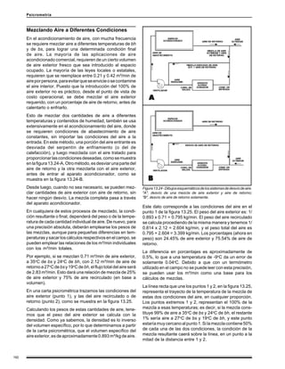 192
Psicrometría
Mezclando Aire a Diferentes Condiciones
En el acondicionamiento de aire, con mucha frecuencia
se requiere mezclar aire a diferentes temperaturas de bh
y de bs, para lograr una determinada condición final
de aire. La mayoría de las aplicaciones de aire
acondicionado comercial, requieren de un cierto volumen
de aire exterior fresco que sea introducido al espacio
ocupado. La mayoría de las leyes locales o estatales,
requieren que se reemplace entre 0.21 y 0.42 m³/min de
aireporpersona,paraevitarqueseenvicieosecontamine
el aire interior. Puesto que la introducción del 100% de
aire exterior no es práctico, desde el punto de vista de
costo operacional, se debe mezclar el aire exterior
requerido, con un porcentaje de aire de retorno, antes de
calentarlo o enfriarlo.
Esto de mezclar dos cantidades de aire a diferentes
temperaturas y contenidos de humedad, también se usa
extensivamente en el acondicionamiento del aire, donde
se requieren condiciones de abastecimiento de aire
constantes, sin importar las condiciones del aire a la
entrada. En este método, una porción del aire entrante es
desviada del serpentín de enfriamiento (o del de
calefacción), y luego mezclada con el aire tratado para
proporcionarlascondicionesdeseadas,comosemuestra
enlafigura13.24-A.Otrométodo,esdesviarunapartedel
aire de retorno y la otra mezclarla con el aire exterior,
antes de entrar al aparato acondicionador, como se
muestra en la figura 13.24-B.
Desde luego, cuando no sea necesario, se pueden mez-
clar cantidades de aire exterior con aire de retorno, sin
hacer ningún desvío. La mezcla completa pasa a través
del aparato acondicionador.
En cualquiera de estos procesos de mezclado, la condi-
ción resultante o final, dependerá del peso o de la tempe-
ratura de cada cantidad individual de aire. De nuevo, para
una precisión absoluta, deberán emplearse los pesos de
las mezclas, aunque para pequeñas diferencias en tem-
peraturas y sacar los cálculos respectivos en el campo, se
pueden emplear las relaciones de los m³/min individuales
con los m³/min totales.
Por ejemplo, si se mezclan 0.71 m³/min de aire exterior,
a 35o
C de bs y 24o
C de bh, con 2.12 m³/min de aire de
retornoa27o
Cdebsy19o
Cde bh,elflujototaldelaireserá
de 2.83 m³/min. Esto dará una relación de mezcla de 25%
de aire exterior y 75% de aire recirculado (en base a
volumen).
En una carta psicrométrica trazamos las condiciones del
aire exterior (punto 1), y las del aire recirculado o de
retorno (punto 2), como se muestra en la figura 13.25.
Calculando los pesos de estas cantidades de aire, tene-
mos que el peso del aire exterior se calcula con la
densidad. Como ya sabemos, la densidad es lo inverso
del volumen específico, por lo que determinamos a partir
de la carta psicrométrica, que el volumen específico del
aireexterior,esdeaproximadamente0.893m³/kgdeaire.
Figura13.24-Dibujosesquemáticosdelossistemasdedesvíodeaire.
"A", desvío de una mezcla de aire exterior y aire de retorno;
"B", desvío de aire de retorno solamente.
Este dato corresponde a las condiciones del aire en el
punto 1 de la figura 13.25. El peso del aire exterior es: 1/
0.893 x 0.71 = 0.795 kg/min. El peso del aire recirculado
se calcula procediendo de la misma manera y tenemos 1/
0.814 x 2.12 = 2.604 kg/min, y el peso total del aire es
0.795 + 2.604 = 3.399 kg/min. Los porcentajes (ahora en
peso) son 24.45% de aire exterior y 75.54% de aire de
retorno.
La diferencia en porcentajes es aproximadamente de
0.5%, lo que a una temperatura de -9o
C da un error de
solamente 0.04o
C. Debido a que con un termómetro
utilizado en el campo no se puede leer con esta precisión,
se pueden usar los m³/min como una base para los
cálculos de mezclas.
La línea recta que une los puntos 1 y 2, en la figura 13.25,
representa el trayecto de la temperatura de la mezcla de
estas dos condiciones del aire, en cualquier proporción.
Los puntos extremos 1 y 2, representan el 100% de la
mezcla a esas temperaturas; es decir, si la mezcla cons-
tituye 99% de aire a 35o
C de bs y 24o
C de bh, el restante
1% sería aire a 27o
C de bs y 19o
C de bh, y este punto
estaríamuycercanoalpunto1.Silamezclacontiene50%
de cada una de las dos condiciones, la condición de la
mezcla resultante caerá sobre la línea, en un punto a la
mitad de la distancia entre 1 y 2.
 