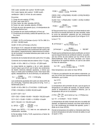 203
Psicrometría
CSC (calor sensible del cuarto)= 50,400 kcal/h.
CLC (calor latente del cuarto)= 12,600 kcal/h.
ventilación= 368.12 m³/min de aire exterior.
Encontrar:
1. Carga de aire exterior (CTAE).
2. Gran calor total (GCT).
3. Gran factor de calor sensible (GFCS).
4. Factor de calor sensible efectivo (FCSE).
5. Punto de rocío del aparato (tpra), o la temperatura de
superficie efectiva (tse).
6. Cantidad de aire deshumidificado (m³/min) ad
7. Condiciones de entrada y salida del aparato (tae, taeh,
tas y tash).
Solución:
1. CSAE= 16.75 x (m³/min)ae x (ta-tc)= 16.75 x 368.12 x
(41-24)= 104,822 kcal/h
CLAE= 41.05 x (m³/min)ae x (Ha-Hc)
De la figura 13.31, después de haber trazado los puntos
2 y 1, correspondientes a las condiciones del cuarto y del
aire exterior, respectivamente, determinamos el conteni-
do de humedad o humedad absoluta para cada uno de
ellos y tenemos:
Contenido de humedad del aire del cuarto (Hc)= 9.3 g/kg
Contenido de humedad del aire exterior (Ha)= 7.5 g/kg
CLAE= 41.05 x 368.12 x (7.5-9.3)= -27,200 kcal/h
La carga latente es negativa y de un valor absoluto
mucho mayor que el CLC; por lo tanto, las condiciones
de diseño interiores deberán ajustarse, a menos que
haya un medio para humidificar el aire. Para hacer este
ajuste, despejaremos Hc de la fórmula y la calculamos.
12,600 .
41.05 x 368.12
Las condiciones ajustadas del cuarto son ahora 24o
C de
bs y 8.34 g/kg. Tracemos este punto en la fig. 13.31, y
llamémosle punto 3.
CLAE= 41.05 x 368.12 x (7.5-8.334)= -12,600 kcal/h
CTAE= (104,822)+(-12,600)= 92,222 kcal/h
2. GCT= CST + CLT
CST= CSC + CSAE= 50,400 + 104,822= 155,222 kcal/h
CLT= CLC + CLAE= 12,600 + (-12,600)= -0 kcal/h
GCT= 155,222 + 0= 155,222 kcal/h
CST 155,222
GCT 155,222
Puesto que GFCS = 1.0, ésta es una aplicación de
enfriamiento sensible.
4. De las tablas 13.28 y 13.29, suponemos un factor de
desvío de 0.05
CSCE .
CSCE + CLCE
CSCE= CSC + (FD)(CSAE)= 50,400 + (0.05)(104,822)=
55,641 kcal/h
CLCE= CLC + (FD)(CLAE)= 12,600 + (0.05)(-12,600)=
11,970 kcal/h
55,641 .
55,641 + 11,970
5. Para encontrar la tpra, se traza una línea desde el valor
de 0.823 en la escala del factor de calor sensible, hasta
la curva de saturación, pasando por las condiciones
ajustadas del aire del cuarto (punto 3) en la figura 13.31.
La tpra= 7 o
C
CSCE .
16.75 (1-FD)(tc-tpra)
55,641 .
16.75x(1-0.05)(24.8)
Puestoquelacantidaddeairedeshumidificado,esmenor
que los requerimientos de ventilación exterior, se sustitu-
yen los m³/min de aire exterior por los m³/min de aire
deshumidificado. Esto da como resultado una nueva
temperatura de superficie efectiva, la cual no cae sobre
la línea de saturación.
55,641 .
16.75 (1-0.05)x 368.12
Esta temperatura cae sobre la línea GFCS.
7. Esta es una aplicación de aire exterior solamente, ya
que, los m³/min son menores que los requerimientos de
ventilación, por lo tanto:
tae= 41o
C
taeh= 21o
C
La temperatura del suministro de aire, que es igual a la
temperatura a la salida del aparato, se calcula sustitu-
yendo la temperatura de superficie efectiva, por la
temperatura del pra en la ecuación:
tae - tas
tae - tpra
tas= 41 - (1-0.05)(41 - 14.5)= 15.83o
C
La temperatura de bulbo húmedo del aire a la salida del
aparato, se determina trazando una línea recta entre la
tse y las condiciones de entrada del aparato, punto 1.
(Esta es la línea GFCS).
Donde la temperatura de salida tas intersecta esta línea,
se lee la temperatura de bulbo húmedo de salida, la cual
es igual a 12o
C.
Hc = +7.5 = 8.334 g/kg
3. GFCS = = = 1.0
(1-FD) = por lo tanto tas= tae - (1-FD)(tae-tse)
tse = 24 - = 14.5o
C
6. (m³/min)ad = =
(m³/min)ad = = 502.687
FCSE = = 0.823
FCSE = de donde
 