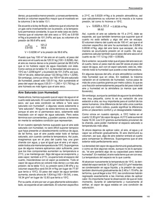169
Psicrometría
denso,yaqueestáamenorpresión,yconsecuentemente,
tendrá un volumen específico mayor que el mostrado en
la columna 2 de la tabla 13.1.
De acuerdo a la ley de Boyle, sabemos que el volumen de
un gas varía inversamente con la presión, si la tempera-
tura permanece constante, lo que en este caso es cierto.
Vemos que el volumen del aire seco a 15o
C es 0.8159
m³/kg a la presión de 101.3 kPa; así que, su volumen a la
presión de 99.6 kPa será:
__V__ 101.3
0.8159 99.6
V = 0.8298 m³ a la presión de 99.6 kPa.
Puesto que hay 100 m³ de aire en el cuarto, el peso del
aire seco en el cuarto es de 120.51 kg (100 ÷ 0.8298). Así,
el aire es menos denso a la presión parcial de 99.6 kPa
que si no hubiera vapor de agua mezclado con éste.
Como vemos en la tabla 13.1, la densidad del aire seco a
15o
C es 1.2256 kg/m³, y la presión de 101.3 kPa; así que,
100 m³ de aire, deberían pesar 122.56 kg (100 x 1.2256).
Sin embargo, como ya vimos, los 100 m³ de aire saturado
de humedad, pesan sólo 120.51 kg. Aún sumándole el
peso del vapor de agua (120.51 + 1.283 = 121.793 kg), el
aire húmedo es más ligero que el aire seco.
Aire Saturado (con Humedad)
Hasta ahora, hemos supuesto que el vapor de agua en el
cuarto está saturado. El cuarto está también lleno de aire
seco, así que esta condición se refiere a "aire seco
saturado con humedad", o algunas veces solamente a
"aire saturado". Ninguno de estos términos es correcto,
porque el aire en sí permanece seco, solamente está
mezclado con el vapor de agua saturado. Pero estos
términos son convenientes, y pueden usarse, si tenemos
en mente la verdadera condición que representan.
Si en nuestro ejemplo hemos supuesto que el aire está
saturado con humedad, no será difícil suponer tampoco
que haya presente un abastecimiento continuo de agua,
de tal forma, que el aire pueda estar todo el tiempo
saturado, aún cuando cambie la temperatura. Así pues,
imaginemos que en el piso del cuarto hay una gran
charola con agua, y que al igual que el aire y el vapor,
estántodosalamismatemperaturade15o
C.Supongamos
que de alguna manera aplicamos calor suficiente, para
que los tres componentes aumenten su temperatura a
21o
C, y se mantenga así. Algo del agua se evaporaría, y
este vapor, también a 21o
C, ocuparía todo el espacio del
cuarto, mezclándose con el vapor ya existente. Todo el
vapor de agua ahora se volverá más denso y a más alta
presión; de la tabla 13.3, su presión será 2.48 kPa y su
volumen específico será 54.54 m³/kg (en lugar de 77.97
que tenía a 15o
C). El peso del vapor de agua también
aumenta, siendo ahora de 1.834 kg (100 ÷ 54.54), o sea,
18.34 g/m³ en lugar de 12.83 que tenía a 15o
C.
Por su parte, el aire por ser un gas altamente sobrecalen-
tado, se expande al ser calentado. El volumen específico
a 21o
C, es 0.8329 m³/kg a la presión atmosférica, así
que calcularemos su volumen en la mezcla a la nueva
presión, tal como lo hicimos a 15o
C.
0.8329 x 101.3
98.82
Así, cuando el aire se calienta de 15 a 21o
C, éste se
expande, así que también tenemos que suponer que el
cuarto no está sellado y algo del aire se escapa.
El volumen interno del cuarto es de 100 m³, así que si el
volumen específico del aire ha aumentado de 0.8298 a
0.8538 m³/kg, algo del aire tiene que escapar, de otra
manera se acumularía presión en el cuarto. De aquí,
podemos calcular también que el peso del aire seco en el
cuarto es de 117.12 kg (100 ÷ 0.8538).
De lo anterior, se puede notar que el peso del aire seco en
el cuarto, tiene un peso real de casi 64 veces el peso del
vapor de agua, aún con el vapor saturado; esto es, rete-
niendo toda la humedad que puede a esa temperatura.
En algunas épocas del año, el aire atmosférico contiene
más humedad que en otras. En realidad, la máxima
variación en el contenido de humedad, nunca pasa de
más de unos cuantos gramos por metro cúbico, lo que es
una fracción extremadamente pequeña del peso total del
aire y humedad en la atmósfera (a menos que esté
lloviendo).
Sin embargo, aunque la cantidad de agua en la atmósfera
sea muy pequeña, como lo es su variación de una
estación a otra, es muy importante para el confort de los
seres humanos. Una diferencia de tan sólo unos cuantos
gramos por metro cúbico, puede significar la diferencia
entre un placentero confort y un desagradable malestar.
Como vimos en nuestro ejemplo, a 15o
C había en el
cuarto 12.83 g/m³ de vapor de agua. A 21o
C este aumentó
hasta 18.34. Los 5.51 gramos aumentados provienen de
la charola, para poder mantener el espacio saturado a
temperaturas más altas.
Si ahora dejamos de aplicar calor, el aire, el agua y el
vapor se enfriarán gradualmente. El aire disminuirá su
volumen, así que, algo de aire exterior entrará al cuarto
para compensar la diferencia. Supongamos que el aire
exterior está perfectamente seco.
La densidad del vapor de agua disminuirá gradualmente,
o como se dice algunas veces, aunque no es lo apropia-
do, "el aire perderá algo de su capacidad para retener
humedad".Enrealidad,elairenadatienequeverconeso.
La temperatura del espacio es lo que cuenta.
Al alcanzar nuevamente la temperatura de 15o
C, la den-
sidaddelvaporseráde12.83g/m³,los5.51g/m³restantes
se condensarán en agua líquida, y la presión de vapor
también disminuirá gradualmente de 2.48 a 1.70 kPa, de
tal forma, que al llegar a los 15o
C, las condiciones habrán
regresado exactamente a las mismas antes de aplicar
calor. Es importante hacer la observación de que en todo
momento, durante el calentamiento y nuevamente al
enfriar, el vapor de agua estaba en una condición de
saturación.
=
V = = 0.8538 m³/kg
 