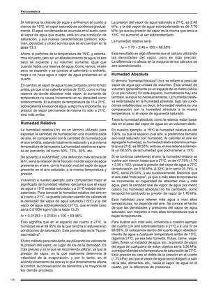 170
Psicrometría
Si retiramos la charola de agua y enfriamos el cuarto a
menos de 15o
C, el vapor saturado se condensa gradual-
mente. El agua condensada se acumula en el suelo, pero
el vapor de agua que queda, está en una condición de
saturación, y sus nuevas características (presión, volu-
men, densidad y otras) son las que se encuentran en la
tabla 13.3.
Ahora, si partimos de la temperatura de 15o
C, y calenta-
mos el cuarto, pero sin un abastecimiento de agua, el aire
seco se expande y su volumen aumenta, igual que
cuando había una reserva de agua. Como vemos, el aire
seco se expande y se contrae al calentarlo o enfriarlo,
haya o no haya agua o vapor de agua presentes en el
cuarto.
En cambio, el vapor de agua no se comporta como lo hizo
antes, ya que si se calienta arriba de 15o
C, como no hay
reserva de donde absorber más vapor, el aumento de
temperatura no causa incremento en su densidad como
anteriormente. El aumento de temperatura de 15 a 21o
C,
sobrecalienta el vapor de agua, y algo muy importante, su
presión de vapor permanece la misma no sólo a 21o
C,
sino más arriba.
Humedad Relativa
La humedad relativa (hr), es un término utilizado para
expresar la cantidad de humedad en una muestra dada
de aire, en comparación con la cantidad de humedad que
el aire tendría, estando totalmente saturado y a la misma
temperaturadelamuestra.Lahumedadrelativaseexpre-
sa en porciento, tal como 50%, 75%, 30%, etc.
De acuerdo a la ASHRAE, una definición más técnica de
la hr, sería la relación de la fracción mol del vapor de agua
presente en el aire, con la fracción mol del vapor de agua
presente en el aire saturado, a la misma temperatura y
presión.
Volviendo a nuestro ejemplo, para comprender mejor el
significado de humedad relativa, decíamos que el vapor
de agua a 15o
C estaba saturado, y a 21o
C estaba sobre-
calentado. Para conocer la humedad relativa del aire en
el cuarto a 21o
C, se puede calcular usando los valores de
la densidad del vapor de agua saturado (15o
C) y la del
vapor de agua sobrecalentado (21o
C), que en este caso
sería 0.01834 kg/m³ (de la tabla 13.3).
hr = 0.01283 ÷ 0.01834 x 100 = 69.95%
Esto significa que en el espacio del cuarto a 21o
C, la
humedad es el 69.95% de la que tendría si estuviera en
condiciones de saturación. Este porcentaje es la "hume-
dad relativa".
El otro método para calcularla, es utilizando los valores de
la presión del vapor, en lugar de los de la densidad. Es
más preciso y es el que se recomienda utilizar; ya que la
presión de vapor, es la que realmente determina la
velocidad de la evaporación, y por lo tanto, en el
acondicionamiento de aire es lo que directamente afecta
el confort, la conservación de alimentos y la mayoría de
los demás procesos.
La presión del vapor de agua saturado a 21o
C, es 2.48
kPa, y la del vapor de agua sobrecalentado es de 1.70
kPa; ya que su presión de vapor es la misma que tenía a
15o
C, no aumentó al ser sobrecalentado.
La humedad relativa será:
hr = 1.70 ÷ 2.48 x 100 = 68.55%
Este resultado es algo diferente que el cálculo utilizando
las densidades del vapor, pero es más preciso.
La diferencia no afecta en la mayoría de los cálculos de
aire acondicionado.
Humedad Absoluta
El término "humedad bsoluta" (ha), se refiere al peso del
vapor de agua por unidad de volumen. Esta unidad de
volumen, generalmente es un espacio de un metro cúbico
(o un pie cúbico). En este espacio, normalmente hay aire
también, aunque no necesariamente. La humedad relati-
va está basada en la humedad absoluta, bajo las condi-
ciones establecidas; es decir, la humedad relativa es una
comparación con la humedad absoluta a la misma
temperatura, si el vapor de agua está saturado.
Tanto la humedad absoluta, como la relativa, están basa-
das en el peso del vapor de agua en un volumen dado.
En nuestro ejemplo, a 15o
C la humedad relativa es del
100%, ya que el espacio (o el aire, si preferimos llamarlo
así) está saturado con humedad. Al calentar el aire sin
agregarle humedad, su humedad relativa disminuye has-
ta que a 21o
C,es68.55%;estoes,elaireretienesolamen-
te un 68.55% de la humedad que podría tener a 15o
C.
Si se continúa calentando el aire, la humedad relativa se
vuelve aún menor, hasta que a 27o
C, es de 47.75% (1.70
÷ 3.56 x 100), ya que la presión del vapor de agua a 27o
C
de saturación, es 3.56 kPa. A 32o
C la hr sería 35.79%; a
40o
C, sería 23.03%, y así sucesivamente. Decimos que
el aire está "más seco", ya que a más altas temperaturas
se incrementa su capacidad de absorber más y más
agua, pero la cantidad real de vapor de agua por metro
cúbico (su humedad absoluta) no ha cambiado, como
tampoco ha cambiado su presión de vapor de 1.70 kPa.
Esta habilidad para retener más agua a más altas
temperaturas, no depende del aire. Se conoce el hecho
de que las densidades y presiones del vapor de agua
saturado, son mayores a más altas temperaturas que a
bajas temperaturas.
Para ilustrar aún más esto, volvamos a nuestro ejemplo
del cuarto con aire sobrecalentado a 21o
C y a una hr de
68.55%. Si colocamos dentro del cuarto algún abasteci-
miento de agua a cualquier temperatura arriba de 15o
C,
digamos 27o
C; ya sea tela húmeda, frutas, carne, vege-
tales, flores, un rociador de agua, etc., la presión de vapor
del agua de cualquiera de estos objetos sería 3.56 kPa,
correspondientesalatemperaturadesaturaciónde27o
C.
Esta presión es casi el doble de la presión en el cuarto
(1.70 kPa), así que el vapor de agua sería obligado a salir
de la tela, alimentos, etc., hacia el vapor de agua en el
cuarto, por la diferencia de presiones.
 
