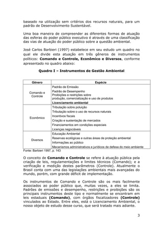 baseado na utilização sem critérios dos recursos naturais, para um
padrão de Desenvolvimento Sustentável.
Uma boa maneira de compreender as diferentes formas de atuação
das esferas do poder público executivo é através de uma classificação
das vias de atuação do poder público sobre a questão ambiental.
José Carlos Barbieri (1997) estabelece em seu estudo um quadro no
qual ele divide esta atuação em três gêneros de instrumentos
políticos: Comando e Controle, Econômico e Diversos, conforme
apresentado no quadro abaixo:
Quadro I – Instrumentos de Gestão Ambiental

Gênero

Espécie

Padrão de Emissão
Padrão de Desempenho
Comando e
Proibições e restrições sobre
Controle
produção, comercialização e uso de produtos
Licenciamento ambiental
Tributação sobre poluição
Tributação sobre o uso de recursos naturais
Incentivos fiscais
Econômico
Criação e sustentação de mercados
Financiamentos em condições especiais
Licenças negociáveis
Educação Ambiental
Reservas ecológicas e outras áreas de proteção ambiental
Diversos
Informações ao público
Mecanismos administrativos e jurídicos de defesa do meio ambiente
Fonte: Barbieri 1997, p. 143

O conceito de Comando e Controle se refere à atuação pública pela
criação de leis, regulamentações e limites técnicos (Comando); e a
verificação e medição destes parâmetros (Controle). Atualmente o
Brasil conta com uma das legislações ambientais mais avançadas do
mundo, porém, com grande déficit de implementação.
Os instrumentos de Comando e Controle são os mais facilmente
associados ao poder público que, muitas vezes, a eles se limita.
Padrões de emissões e desempenho, restrições e proibições são os
principais instrumentos deste tipo e normalmente se encontram em
leis estaduais (Comando), com órgãos fiscalizadores (Controle)
vinculados ao Estado. Entre eles, está o Licenciamento Ambiental, o
nosso objeto de estudo desse curso, que será tratado mais adiante.
3

 