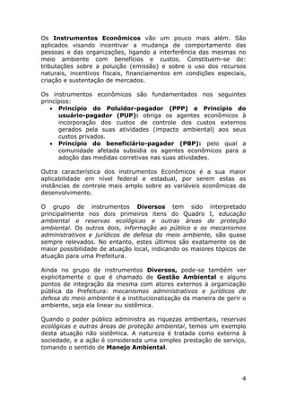 Os Instrumentos Econômicos vão um pouco mais além. São
aplicados visando incentivar a mudança de comportamento das
pessoas e das organizações, ligando a interferência das mesmas no
meio ambiente com benefícios e custos. Constituem-se de:
tributações sobre a poluição (emissão) e sobre o uso dos recursos
naturais, incentivos fiscais, financiamentos em condições especiais,
criação e sustentação de mercados.
Os instrumentos econômicos são fundamentados nos seguintes
princípios:
 Princípio do Poluidor-pagador (PPP) e Princípio do
usuário-pagador (PUP): obriga os agentes econômicos à
incorporação dos custos de controle dos custos externos
gerados pela suas atividades (impacto ambiental) aos seus
custos privados.
 Princípio do beneficiário-pagador (PBP): pelo qual a
comunidade afetada subsidia os agentes econômicos para a
adoção das medidas corretivas nas suas atividades.
Outra característica dos instrumentos Econômicos é a sua maior
aplicabilidade em nível federal e estadual, por serem estas as
instâncias de controle mais amplo sobre as variáveis econômicas de
desenvolvimento.
O grupo de instrumentos Diversos tem sido interpretado
principalmente nos dois primeiros itens do Quadro I, educação
ambiental e reservas ecológicas e outras áreas de proteção
ambiental. Os outros dois, informação ao público e os mecanismos
administrativos e jurídicos de defesa do meio ambiente, são quase
sempre relevados. No entanto, estes últimos são exatamente os de
maior possibilidade de atuação local, indicando os maiores tópicos de
atuação para uma Prefeitura.
Ainda no grupo de instrumentos Diversos, pode-se também ver
explicitamente o que é chamado de Gestão Ambiental e alguns
pontos de integração da mesma com atores externos à organização
pública da Prefeitura: mecanismos administrativos e jurídicos de
defesa do meio ambiente é a institucionalização da maneira de gerir o
ambiente, seja ela linear ou sistêmica.
Quando o poder público administra as riquezas ambientais, reservas
ecológicas e outras áreas de proteção ambiental, temos um exemplo
desta atuação não sistêmica. A natureza é tratada como externa à
sociedade, e a ação é considerada uma simples prestação de serviço,
tomando o sentido de Manejo Ambiental.

4

 