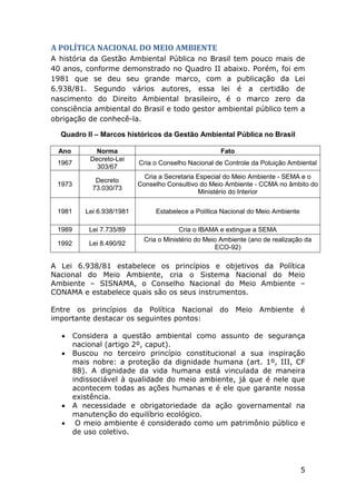 A POLÍTICA NACIONAL DO MEIO AMBIENTE
A história da Gestão Ambiental Pública no Brasil tem pouco mais de
40 anos, conforme demonstrado no Quadro II abaixo. Porém, foi em
1981 que se deu seu grande marco, com a publicação da Lei
6.938/81. Segundo vários autores, essa lei é a certidão de
nascimento do Direito Ambiental brasileiro, é o marco zero da
consciência ambiental do Brasil e todo gestor ambiental público tem a
obrigação de conhecê-la.
Quadro II – Marcos históricos da Gestão Ambiental Pública no Brasil
Ano
1967

Norma
Decreto-Lei
303/67

Fato
Cria o Conselho Nacional de Controle da Poluição Ambiental

1973

Decreto
73.030/73

Cria a Secretaria Especial do Meio Ambiente - SEMA e o
Conselho Consultivo do Meio Ambiente - CCMA no âmbito do
Ministério do Interior

1981

Lei 6.938/1981

Estabelece a Política Nacional do Meio Ambiente

1989

Lei 7.735/89

Cria o IBAMA e extingue a SEMA

1992

Lei 8.490/92

Cria o Ministério do Meio Ambiente (ano de realização da
ECO-92)

A Lei 6.938/81 estabelece os princípios e objetivos da Política
Nacional do Meio Ambiente, cria o Sistema Nacional do Meio
Ambiente – SISNAMA, o Conselho Nacional do Meio Ambiente –
CONAMA e estabelece quais são os seus instrumentos.
Entre os princípios da Política Nacional do Meio Ambiente é
importante destacar os seguintes pontos:






Considera a questão ambiental como assunto de segurança
nacional (artigo 2º, caput).
Buscou no terceiro princípio constitucional a sua inspiração
mais nobre: a proteção da dignidade humana (art. 1º, III, CF
88). A dignidade da vida humana está vinculada de maneira
indissociável à qualidade do meio ambiente, já que é nele que
acontecem todas as ações humanas e é ele que garante nossa
existência.
A necessidade e obrigatoriedade da ação governamental na
manutenção do equilíbrio ecológico.
O meio ambiente é considerado como um patrimônio público e
de uso coletivo.

5

 