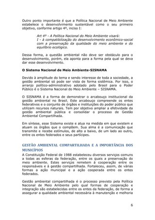 Outro ponto importante é que a Política Nacional de Meio Ambiente
estabelece o desenvolvimento sustentável como o seu primeiro
objetivo, conforme artigo 4º, inciso I:
Art 4º - A Política Nacional do Meio Ambiente visará:
I - à compatibilização do desenvolvimento econômico-social
com a preservação da qualidade do meio ambiente e do
equilíbrio ecológico.
Dessa forma, a questão ambiental não deve ser obstáculo para o
desenvolvimento, porém, ela aponta para a forma pela qual se deva
dar esse desenvolvimento.
O Sistema Nacional de Meio Ambiente-SISNAMA
Devido à amplitude do tema e sendo interesse de toda a sociedade, a
gestão ambiental só pode ser vista de forma sistêmica. Por isso, o
arranjo político-administrativo adotado pelo Brasil para o Poder
Público é o Sistema Nacional do Meio Ambiente – SISNAMA.
O SISNAMA é a forma de demonstrar o arcabouço institucional da
gestão ambiental no Brasil. Este arcabouço compreende os entes
federativos e o conjunto de órgãos e instituições do poder público que
utilizam recursos naturais. Tem por objetivo ampliar a efetividade da
gestão ambiental pública e consolidar o processo de Gestão
Ambiental Compartilhada.
Em síntese, esse Sistema existe e atua na medida em que existem e
atuam os órgãos que o compõem. Sua alma é a comunicação que
transmite e recebe estímulos, de alto a baixo, de um lado ao outro,
entre os entes federados e seus partícipes.

GESTÃO AMBIENTAL COMPARTILHADA E A IMPORTÂNCIA DOS
MUNICÍPIOS
A Constituição Federal de 1988 estabeleceu diversos serviços comuns
a todas as esferas da federação, entre os quais a preservação do
meio ambiente. Estes serviços remetem à cooperação entre os
responsáveis e à gestão compartilhada. Fortaleceu, assim, de várias
formas a ação municipal e a ação cooperada entre os entes
federados.
Gestão ambiental compartilhada é o processo previsto pela Política
Nacional de Meio Ambiente pelo qual formas de cooperação e
integração são estabelecidas entre os entes da federação, de forma a
assegurar a qualidade ambiental necessária à manutenção e melhoria

6

 