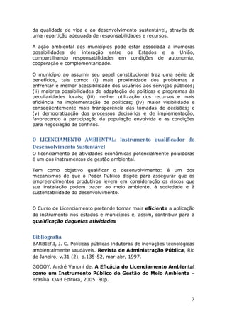 da qualidade de vida e ao desenvolvimento sustentável, através de
uma repartição adequada de responsabilidades e recursos.
A ação ambiental dos municípios pode estar associada a inúmeras
possibilidades de interação entre os Estados e a União,
compartilhando responsabilidades em condições de autonomia,
cooperação e complementaridade.
O município ao assumir seu papel constitucional traz uma série de
benefícios, tais como: (i) mais proximidade dos problemas a
enfrentar e melhor acessibilidade dos usuários aos serviços públicos;
(ii) maiores possibilidades de adaptação de políticas e programas às
peculiaridades locais; (iii) melhor utilização dos recursos e mais
eficiência na implementação de políticas; (iv) maior visibilidade e
conseqüentemente mais transparência das tomadas de decisões; e
(v) democratização dos processos decisórios e de implementação,
favorecendo a participação da população envolvida e as condições
para negociação de conflitos.

O LICENCIAMENTO AMBIENTAL: Instrumento qualificador do
Desenvolvimento Sustentável
O licenciamento de atividades econômicas potencialmente poluidoras
é um dos instrumentos de gestão ambiental.
Tem como objetivo qualificar o desenvolvimento: é um dos
mecanismos de que o Poder Público dispõe para assegurar que os
empreendimentos produtivos levem em consideração os riscos que
sua instalação podem trazer ao meio ambiente, à sociedade e à
sustentabilidade do desenvolvimento.
O Curso de Licenciamento pretende tornar mais eficiente a aplicação
do instrumento nos estados e municípios e, assim, contribuir para a
qualificação daquelas atividades

Bibliografia
BARBIERI, J. C. Políticas públicas indutoras de inovações tecnológicas
ambientalmente saudáveis. Revista de Administração Pública, Rio
de Janeiro, v.31 (2), p.135-52, mar-abr, 1997.
GODOY, André Vanoni de. A Eficácia do Licenciamento Ambiental
como um Instrumento Público de Gestão do Meio Ambiente –
Brasília. OAB Editora, 2005. 80p.

7

 