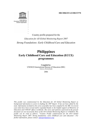 IBE/2006/EFA/GMR/CP/70




                          Country profile prepared for the
               Education for All Global Monitoring Report 2007
    Strong Foundations: Early Childhood Care and Education


                                 Philippines
      Early Childhood Care and Education (ECCE)
                     programmes

                                       Compiled by:
                   UNESCO International Bureau of Education (IBE)
                                     Geneva, (Switzerland)

                                            2006




This profile was commissioned by the Education for All Global Monitoring Report as
background information to assist in drafting the 2007 Report. It has not been edited by the
team. Information included in the series of profiles has been compiled by the IBE. In several
cases data have been revised and/or expanded thanks to the helpful support of Ministries of
Education and UNICEF offices worldwide. The views and opinions expressed in the present
document are not necessarily those of the EFA Global Monitoring Report or UNESCO. The
profile can be cited as follows: “Country Profile commissioned for the EFA Global
Monitoring Report 2007, Strong foundations: early childhood care and education”. For
further information, please contact: efareport@unesco.org
 