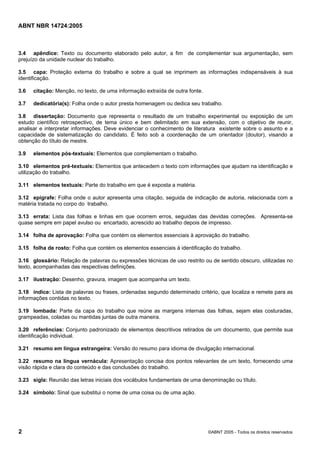 ABNT NBR 14724:2005
2 ©ABNT 2005 - Todos os direitos reservados
3.4 apêndice: Texto ou documento elaborado pelo autor, a fim de complementar sua argumentação, sem
prejuízo da unidade nuclear do trabalho.
3.5 capa: Proteção externa do trabalho e sobre a qual se imprimem as informações indispensáveis à sua
identificação.
3.6 citação: Menção, no texto, de uma informação extraída de outra fonte.
3.7 dedicatória(s): Folha onde o autor presta homenagem ou dedica seu trabalho.
3.8 dissertação: Documento que representa o resultado de um trabalho experimental ou exposição de um
estudo científico retrospectivo, de tema único e bem delimitado em sua extensão, com o objetivo de reunir,
analisar e interpretar informações. Deve evidenciar o conhecimento de literatura existente sobre o assunto e a
capacidade de sistematização do candidato. É feito sob a coordenação de um orientador (doutor), visando a
obtenção do título de mestre.
3.9 elementos pós-textuais: Elementos que complementam o trabalho.
3.10 elementos pré-textuais: Elementos que antecedem o texto com informações que ajudam na identificação e
utilização do trabalho.
3.11 elementos textuais: Parte do trabalho em que é exposta a matéria.
3.12 epígrafe: Folha onde o autor apresenta uma citação, seguida de indicação de autoria, relacionada com a
matéria tratada no corpo do trabalho.
3.13 errata: Lista das folhas e linhas em que ocorrem erros, seguidas das devidas correções. Apresenta-se
quase sempre em papel avulso ou encartado, acrescido ao trabalho depois de impresso.
3.14 folha de aprovação: Folha que contém os elementos essenciais à aprovação do trabalho.
3.15 folha de rosto: Folha que contém os elementos essenciais à identificação do trabalho.
3.16 glossário: Relação de palavras ou expressões técnicas de uso restrito ou de sentido obscuro, utilizadas no
texto, acompanhadas das respectivas definições.
3.17 ilustração: Desenho, gravura, imagem que acompanha um texto.
3.18 índice: Lista de palavras ou frases, ordenadas segundo determinado critério, que localiza e remete para as
informações contidas no texto.
3.19 lombada: Parte da capa do trabalho que reúne as margens internas das folhas, sejam elas costuradas,
grampeadas, coladas ou mantidas juntas de outra maneira.
3.20 referências: Conjunto padronizado de elementos descritivos retirados de um documento, que permite sua
identificação individual.
3.21 resumo em língua estrangeira: Versão do resumo para idioma de divulgação internacional.
3.22 resumo na língua vernácula: Apresentação concisa dos pontos relevantes de um texto, fornecendo uma
visão rápida e clara do conteúdo e das conclusões do trabalho.
3.23 sigla: Reunião das letras iniciais dos vocábulos fundamentais de uma denominação ou título.
3.24 símbolo: Sinal que substitui o nome de uma coisa ou de uma ação.
Licença de uso exclusivo para Petrobras S/A
Cópia impressa pelo Sistema Target CENWeb
 