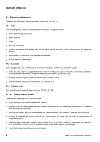 ABNT NBR 14724:2005
4 ©ABNT 2005 - Todos os direitos reservados
4.1 Elementos pré-textuais
Os elementos pré-textuais são apresentados conforme 4.1.1 a 4.1.15.
4.1.1 Capa
Elemento obrigatório, onde as informações são transcritas na seguinte ordem:
a) nome da instituição (opcional);
b) nome do autor;
c) título;
d) subtítulo, se houver;
e) número de volumes (se houver mais de um, deve constar em cada capa a especificação do respectivo
volume);
f) local (cidade) da instituição onde deve ser apresentado;
g) ano de depósito (da entrega).
4.1.2 Lombada
Elemento opcional, onde as informações devem ser impressas, conforme a ABNT NBR 12225:
a) nome do autor, impresso longitudinalmente e legível do alto para o pé da lombada. Esta forma possibilita a
leitura quando o trabalho está no sentido horizontal, com a face voltada para cima;
b) título do trabalho, impresso da mesma forma que o nome do autor;
c) elementos alfanuméricos de identificação, por exemplo: v. 2.
4.1.3 Folha de rosto
Elemento obrigatório, devendo estar conforme 4.1.3.1 e 4.1.3.2.
4.1.3.1 Anverso da folha de rosto
Os elementos devem figurar na seguinte ordem:
a) nome do autor: responsável intelectual do trabalho;
b) título principal do trabalho: deve ser claro e preciso, identificando o seu conteúdo e possibilitando a indexação
e recuperação da informação;
c) subtítulo: se houver, deve ser evidenciada a sua subordinação ao título principal, precedido de dois-pontos;
d) número de volumes (se houver mais de um, deve constar em cada folha de rosto a especificação do
respectivo volume);
e) natureza (tese, dissertação, trabalho de conclusão de curso e outros) e objetivo (aprovação em disciplina,
grau pretendido e outros); nome da instituição a que é submetido; área de concentração;
f) nome do orientador e, se houver, do co-orientador;
Licença de uso exclusivo para Petrobras S/A
Cópia impressa pelo Sistema Target CENWeb
 