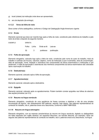 ABNT NBR 14724:2005
©ABNT 2005 - Todos os direitos reservados 5
g) local (cidade) da instituição onde deve ser apresentado;
h) ano de depósito (da entrega).
4.1.3.2 Verso da folha de rosto
Deve conter a ficha catalográfica, conforme o Código de Catalogação Anglo-Americano vigente.
4.1.4 Errata
Elemento opcional que deve ser inserido logo após a folha de rosto, constituído pela referência do trabalho e pelo
texto da errata e disposto da seguinte maneira:
EXEMPLO ERRATA
Folha Linha Onde se lê Leia-se
32 3 publiacao publicação
4.1.5 Folha de aprovação
Elemento obrigatório, colocado logo após a folha de rosto, constituído pelo nome do autor do trabalho, título do
trabalho e subtítulo (se houver), natureza, objetivo, nome da instituição a que é submetido, área de concentração,
data de aprovação, nome, titulação e assinatura dos componentes da banca examinadora e instituições a que
pertencem. A data de aprovação e assinaturas dos membros componentes da banca examinadora são colocadas
após a aprovação do trabalho.
4.1.6 Dedicatória(s)
Elemento opcional, colocado após a folha de aprovação.
4.1.7 Agradecimento(s)
Elemento opcional, colocado após a dedicatória.
4.1.8 Epígrafe
Elemento opcional, colocado após os agradecimentos. Podem também constar epígrafes nas folhas de abertura
das seções primárias (ver 5.5).
4.1.9 Resumo na língua vernácula
Elemento obrigatório, constituído de uma seqüência de frases concisas e objetivas e não de uma simples
enumeração de tópicos, não ultrapassando 500 palavras, seguido, logo abaixo, das palavras representativas do
conteúdo do trabalho, isto é, palavras-chave e/ou descritores, conforme a ABNT NBR 6028.
4.1.10 Resumo em língua estrangeira
Elemento obrigatório, com as mesmas características do resumo em língua vernácula, digitado ou datilografado
em folha separada (em inglês Abstract, em espanhol Resumen, em francês Résumé, por exemplo). Deve ser
seguido das palavras representativas do conteúdo do trabalho, isto é, palavras-chave e/ou descritores, na língua.
Licença de uso exclusivo para Petrobras S/A
Cópia impressa pelo Sistema Target CENWeb
 