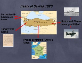 Treaty of Sevres 1920
She lost land in
Bulgaria and
Greece
Boats and Planes
were prohibited
Turkey was
harsh
France controled Turkey´s
taxes
 