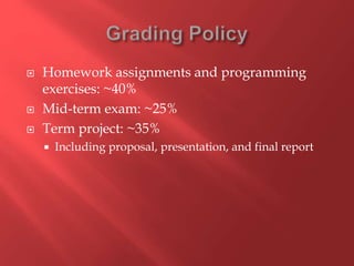  Homework assignments and programming
exercises: ~40%
 Mid-term exam: ~25%
 Term project: ~35%
 Including proposal, presentation, and final report
 