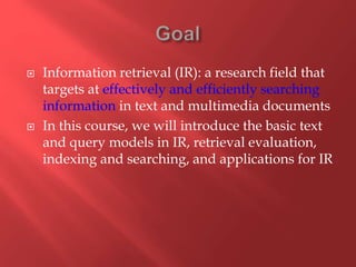  Information retrieval (IR): a research field that
targets at effectively and efficiently searching
information in text and multimedia documents
 In this course, we will introduce the basic text
and query models in IR, retrieval evaluation,
indexing and searching, and applications for IR
 