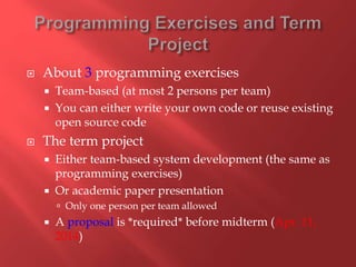  About 3 programming exercises
 Team-based (at most 2 persons per team)
 You can either write your own code or reuse existing
open source code
 The term project
 Either team-based system development (the same as
programming exercises)
 Or academic paper presentation
 Only one person per team allowed
 A proposal is *required* before midterm (Apr. 11,
2014)
 