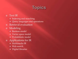  Text IR
 Indexing and searching
 Query languages and operations
 Retrieval evaluation
 Modeling
 Boolean model
 Vector space model
 Probabilistic model
 Applications for IR
 Multimedia IR
 Web search
 Digital libraries
 