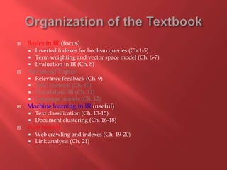  Basics in IR (focus)
 Inverted indexes for boolean queries (Ch.1-5)
 Term weighting and vector space model (Ch. 6-7)
 Evaluation in IR (Ch. 8)
 Advanced Topics
 Relevance feedback (Ch. 9)
 XML retrieval (Ch. 10)
 Probabilistic IR (Ch. 11)
 Language models (Ch. 12)
 Machine learning in IR (useful)
 Text classification (Ch. 13-15)
 Document clustering (Ch. 16-18)
 Web Search
 Web crawling and indexes (Ch. 19-20)
 Link analysis (Ch. 21)
 