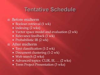  Before midterm
 Boolean retrieval (1 wk)
 Indexing (2 wks)
 Vector space model and evaluation (2 wk)
 Relevance feedback (1 wk)
 Probabilistic IR (2 wk)
 After midterm
 Text classification (1-2 wk)
 Document clustering (1-2 wk)
 Web search (2 wks)
 Advanced topics: CLIR, IE, … (2 wks)
 Term Project Presentation (3 wks)
 