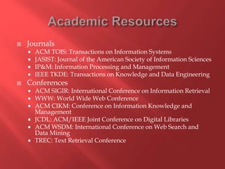  Journals
 ACM TOIS: Transactions on Information Systems
 JASIST: Journal of the American Society of Information Sciences
 IP&M: Information Processing and Management
 IEEE TKDE: Transactions on Knowledge and Data Engineering
 Conferences
 ACM SIGIR: International Conference on Information Retrieval
 WWW: World Wide Web Conference
 ACM CIKM: Conference on Information Knowledge and
Management
 JCDL: ACM/IEEE Joint Conference on Digital Libraries
 ACM WSDM: International Conference on Web Search and
Data Mining
 TREC: Text Retrieval Conference
 