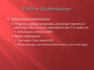 Submission instructions
 Programs, project proposals, and project reports in
electronic files must be submitted to the TA online at:
 Submissions website: (TBD)
 Before submission:
 User name: Your student ID
 Please change your default password at your first login
 