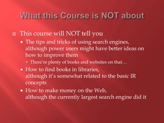  This course will NOT tell you
 The tips and tricks of using search engines,
although power users might have better ideas on
how to improve them
 There’re plenty of books and websites on that…
 How to find books in libraries,
although it’s somewhat related to the basic IR
concepts
 How to make money on the Web,
although the currently largest search engine did it
 
