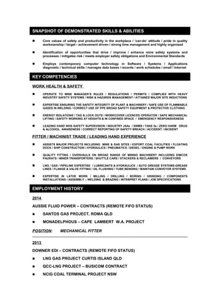 SNAPSHOT OF DEMONSTRATED SKILLS & ABILITIES 
 Core values of safety and productivity in the workplace / ‘can-do’ attitude / pride in quality 
workmanship / target - achievement driven / strong time management and highly organised 
 Identification of opportunities that drive / improve / enhance mine safety systems and 
processes / mitigates risk / meets employer safety obligations and Environmental Standards 
 Employs contemporary computer technology in Software / Systems / Applications 
diagnostic / technical skills / manages data bases / records / work schedules / email / Internet 
KEY COMPETENCIES 
WORK HEALTH & SAFETY 
 OPERATE TO MINE MANAGER’S RULES / REGULATIONS / PERMITS / COMPLIES WITH HEAVY 
INDUSTRY SAFETY SYSTEMS / RISK & HAZARDS MANAGEMENT / ATTAINED MAJOR SITE INDUCTIONS 
 EXPERTISE ENSURING THE SAFETY INTEGRITY OF PLANT & MACHINERY / SAFE USE OF FLAMMABLE 
GASES IN WELDING / CORRECT USE OF PPE BROAD SAFETY EQUIPMENT & PROTECTIVE CLOTHING 
 ENERGY ISOLATIONS / TAG & LOCK OUTS / WORKCOVER LICENCED OPERATOR / SAFE MECHANICAL 
LIFTING / SAFETY WORKING AT HEIGHTS & IN CONFINED SPACE / EMERGENCY RESPONSIVENESS 
 LEADING HAND WHS SAFETY SUPERVISION / INDUSTRY JSAs / SWMS / TAKE 5s / ZERO HARM DRUG 
& ALCOHOL AWARENESS / CORRECT REPORTING OF SAFETY BREACH / ACCIDENT / INCIDENT 
FITTER / MACHINIST TRADE / LEADING HAND EXPERIENCE 
 ASSISTS MAJOR PROJECTS INCLUDING MINE & GAS SITES / EXPORT COAL FACILITIES / FLOATING 
DOCK / SHIP CONSTRUCTION / HYDRAULICS / PNEUMATICS / DIESEL / ENGINE & PUMP WORK 
 QUALITY FITTING / OVERHAULS ON BROAD RANGE OF MINING MACHINERY INCLUDING EIMCOS 
PAURATS / MINER TRANSPORTERS / SHUTTLE CARS / STACKERS & RECLAIMERS / CONVEYORS 
 LNG / GAS / PIPELINE EXPERTISE / LUBRICANTS & HYDRAULICS / AUTO GREASE SYSTEMS-GREASE 
LINES / FLANGE & VALVE FITTING / OIL FLUSHING / TUBE BENDING / MAINTAIN CONVEYOR SYSTEMS 
 EXPERTISE IN LATHE WORK / MILLING / DRILLING / BORING / GRINDING / COMPONENTS 
INSTALLATIONS / ASSEMBLY – WELDING & BRAZING / INTERPRET PLANS / JOB SPECIFICATIONS 
EMPLOYMENT HISTORY 
2014 
AUSSIE FLUID POWER – CONTRACTS (REMOTE FIFO STATUS) 
 SANTOS GAS PROJECT, ROMA QLD 
 MONADELPHOUS – CAPE LAMBERT W.A. PROJECT 
POSITION: MECHANICAL FITTER 
2013 
DOWNER EDI – CONTRACTS (REMOTE FIFO STATUS) 
 LNG GAS PROJECT CURTIS ISLAND QLD 
 QCC-LNG PROJECT – BUSICOM CONTRACT 
 NCIG COAL TERMINAL PROJECT NSW 
 